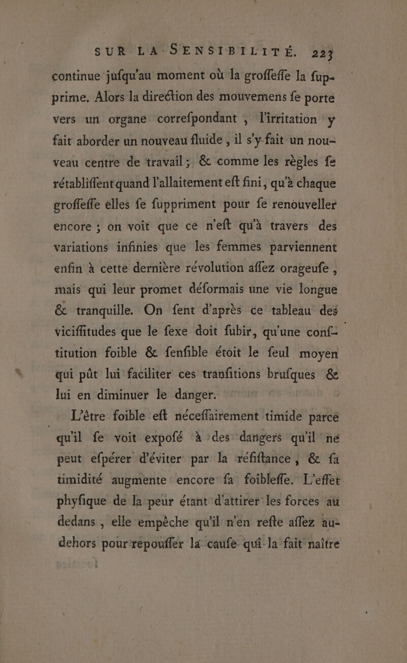 continue jufqu'au moment où la groffeffe la fup- prime, Alors la direétion des mouvemens fe porte vers un organe correfpondant , l'irritation y fait aborder un nouveau fluide , il s'y fait un nou- veau centre de travail; &amp; comme les règles fa rétabliffent quand l'allaitement eft fini, qu'à chaque groffefle elles fe fuppriment pour fe renouveller encore ; on voit que ce neft qu'à travers des variations infinies que les femmes parviennent enfin à cette dernière révolution aflez orageufe, mais qui leur promet déformais une vie longue &amp; tranquille On fent d'après ce tableau des viciffitudes que le fexe doit fubir, qu'une conf- ; titution foible &amp; fenfible étoit le feul moyen qui pût lui faciliter ces tranfitions brufques &amp; lui en diminuer le danger. être foible eft néceflairement timide parce qu'il fe voit expofé à des dangers qu'il ne peut efpérer d'éviter par la réfiftance, &amp; fa timidité augmente encore fa foibleffe. L'effet phyfique de la peur étant d'attirer les forces au dedans , elle empèche qu'il n’en refte affez au- dehors pour repouffer là caufe qui la fait naître