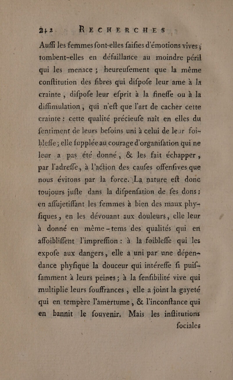 242. RECHERCHES : Auffi les femmes font-elles faifies d'émotions vives ; tombent-elles en défaillance au moindre péril qui les menace ; heureufement que la même conftitution des fibres qui difpofe leur ame à la crainte , difpofe leur efprit à la fineffe ou à Ja diffimulation , qui n'eft que l'art de cacher cette crainte: cette qualité précieufé naît en elles du fentiment de leurs befoins uni à celui de leur foi- bleffe ; elle fuppléeau courage d'orgañifation qui ne leur a pas été donné, &amp; les fait échapper, par l'adreffe, à l’action des caufes offenfives que nous évitons par la force. La nature eft donc toujours jufte dans la difpenfation de fes dons ; en aflujetiflant les femmes à bien des maux phy- fiques , en les dévouant aux douleurs, elle leur à donné en même-tems des qualités qui er affoibliffent l'impreffion : à la foiblefle qui les expofe aux dangers, elle a uni par une dépen- dance phyfique la douceur qui intérefle fi puif- famment à leurs peines; à la fenfibilité vive qui multiplie leurs fouffrances , elle a joint la gayeté qui en tempère l’amértume , &amp; l’inconftance qui en bannit le fouvenir. Mais les inflitutions | fociales