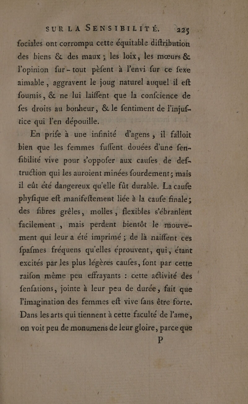 fociales ont corrompu cette équitable diftribution des biens &amp; des maux ; les loix, les mœurs &amp; l'opinion fur-tout pèfent à l'envi fur ce fexe aimable , aggravent le joug naturel auquel il eft foumis, &amp; ne lui laiffent que la confcience de fes droits au bonheur, &amp; le fentiment de linjuf- tice qui l'en dépouille. _ En prife à une infinité d’agens , il falloit bien que les femmes fuflent douées d'une fen- fibilité vive pour s’oppofer aux caufes de def. truétion qui les auroient minées fourdement; mais il eût êté dangereux qu'elle fût durable. La caufe phyfique eft manifeftement liée à la caufe finale: des fibres grêles, molles, flexibles s’ébranlent facilement , mais perdent bientôt le mouve- ment qui leur a été imprimé ; de là naïfflent ces fpafmes fréquens qu'elles éprouvent, qui, étant excités par les plus légères caufes, font par cette raifon même peu effrayants : cette activité des fenfations, jointe à leur peu de durée, fait que l'imagination des femmes eft vive fans être forte. Dans les arts qui tiennent à cette faculté de l'ame, on voit peu de monumens de leur gloire, parce que P