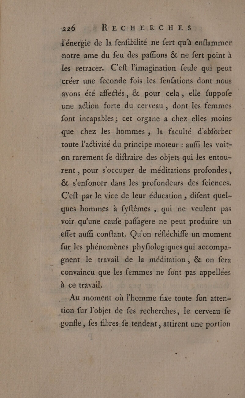 5260 *RECHERCHES l'énergie de la fenfibilité ne fert qu'à enflammer notre ame du feu des pafñons &amp; ne fert point à les retracer. C'eft l'imagination feule qui peut créer une feconde fois les fenfations dont nous ayons été affectés, &amp; pour cela, elle fuppofe une action forte du cerveau, dont les femmes font incapables; cet organe a chez elles moins que chez les hommes , la faculté d'abforber toute l’activité du principe moteur : auffi les voit- on rarement fe diftraire des objets qui les entou- rent , pour s'occuper de méditations profondes, &amp; s’enfoncer dans les profondeurs des fciences. C’eft par le vice de leur éducation , difent quel- ques hommes à fyflêmes , qui ne veulent pas voir qu'une caufe paflagere ne peut produire un effet aufli conftant, Qu'on refléchifle un moment fur les phénomènes phyfiologiques qui accompa- gnent le travail de la méditation, &amp; on fera convaincu que les femmes ne font pas appellées à ce travail, Au moment où l'homme fixe toute fon atten- tion fur l'objet de fes recherches, le cerveau fe gonfle, fes fibres fe tendent, attirent une portion