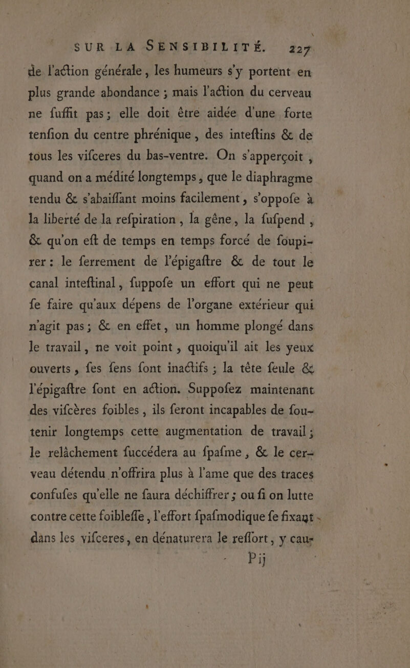 \ SUR LA SENSIBILITÉ. 227 de l’action générale , les humeurs s’y portent en plus grande abondance ; mais l'action du cerveau ne fuffit pas; elle doit être aidée d'une forte tenfion du centre phrénique , des inteftins &amp; de tous les vifceres du bas-ventre. On s'apperçoit , quand on a médité longtemps, que le diaphragme tendu &amp; s’abaiflant moins facilement , s’oppofe à la liberté de la refpiration , la gêne, la fufpend , &amp; qu'on eft de temps en temps forcé de foupi- rer: le ferrement de l'épigaftre &amp; de tout le canal inteftinal, fuppofe un effort qui ne peut fe faire qu'aux dépens de l'organe extérieur qui n'agit pas; &amp; en effet, un homme plongé dans le travail, ne voit point , quoiqu'il ait les yeux ouverts, fes fens font inadtifs ; la tête feule &amp; l'épigaftre font en action. Suppofez maintenant des vifcères foibles , ils feront incapables de fou- tenir longtemps cette augmentation de travail ; le relâchement fuccédera au fpafme , &amp; le cer- veau détendu n'offrira plus à l'ame que des traces confufes qu'elle ne faura déchiffrer ; ou fi on lutte contre cette foibleffe , l'effort fpafmodique fe fixant - dans les vifceres, en dénaturera le reflort, y cau- Pi;