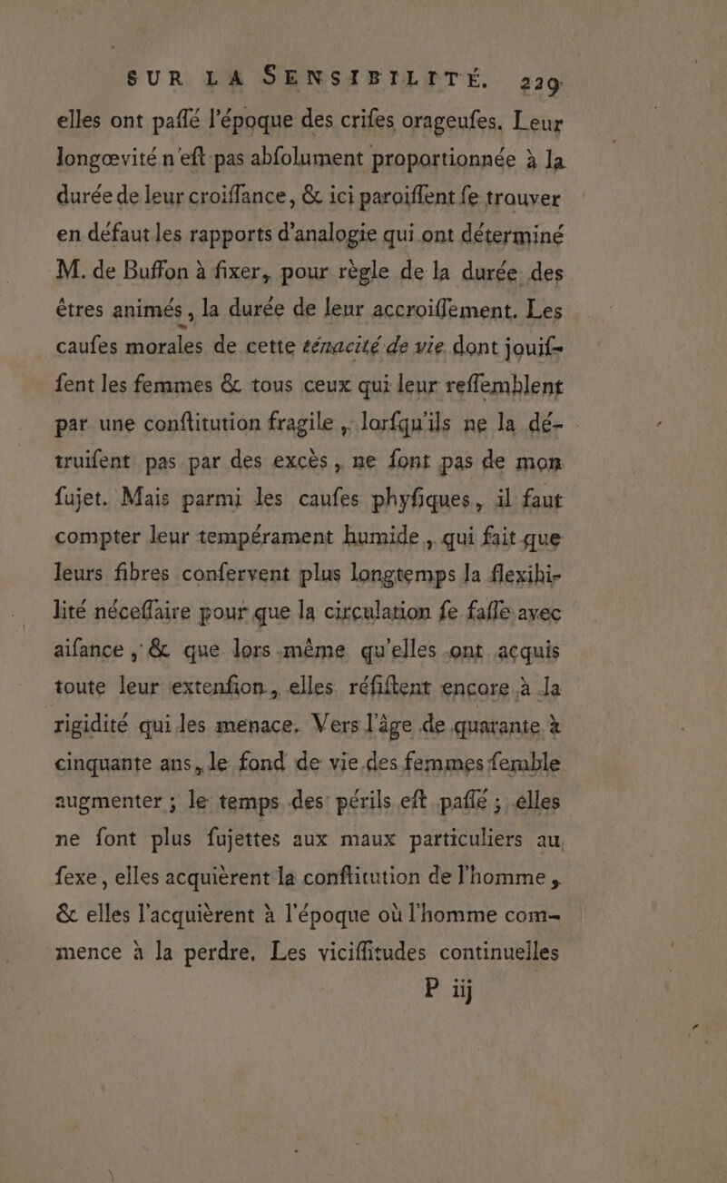 elles ont pañlé l'époque des crifes orageufes. Leur longævité n'eft pas abfolument proportionnée à la durée de leur croiffance, &amp; ici paroiïffent fe trouver en défaut les rapports d’analogie qui ont déterminé M. de Buffon à fixer, pour règle de la durée des êtres animés , la durée de leur accroïffement. Les caufes morals de cette &amp;macité de vie dont jouif= fent les femmes &amp; tous ceux qui leur reflemblent par une conflitution fragile ,: lorfqu'ils ne la dé- truifent pas par des excès, ne font pas de mon fujet. Mais parmi les caufes phyfques, il faut compter leur tempérament humide , qui fait que leurs fibres confervent plus longtemps la flexihi- lité néceflaire pour que la circulation fe fafle avec aifance , &amp; que lors même qu'elles -ont acquis toute leur iextenfon., elles réfiftent encore à la rigidité qui les menace, Vers l'âge de quarante à cinquante ans, le fond de vie.des femmes femble augmenter ; le temps des: périls eft pafñle ; elles ne font plus fujettes aux maux particuliers au. fexe , elles acquièrent la conftitution de l'homme, &amp; elles l'acquièrent à l'époque où l'homme com- mence à la perdre, Les vicifiitudes continuelles P ij