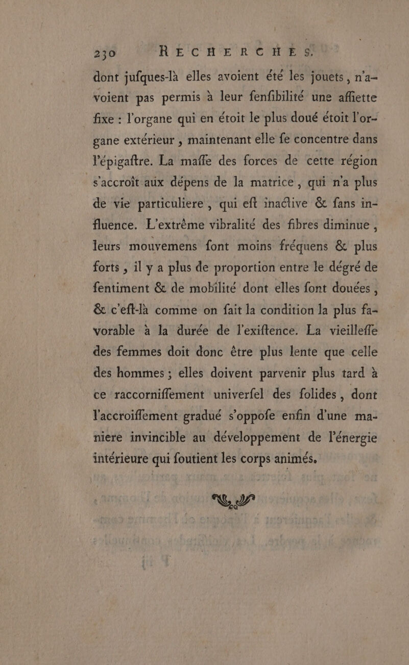 : 230 RECHERCHES. dont jufques-là elles avoient été les jouets, n’a- voient pas permis à leur fenfibilité une affiette fixe : l’organe qui en étoit le plus doué étoit l'or- gane extérieur , maintenant elle fe concentre dans lépigaftre. La maffe des forces de cette région s'accroît aix dépens de la matrice, qui n'a plus de vie particuliere , qui eft inactive &amp; fans in- fluence. L'’extrème vibralité des fibres diminue, leurs mouvemens font moins fréquens &amp; plus forts ; il y a plus de proportion entre le dégré de fentiment &amp; de mobilité dont elles font douées , &amp; c'eft-là comme on fait la condition la plus fa- vorable à la durée de l’exiftence. La vieilleffe des femmes doit donc être plus lente que celle des hommes ; elles doivent parvenir plus tard à ce raccorniflement univerfel des folides, dont l'accroiflement gradué s’oppofe enfin d'une ma- niere invincible au développement de l'énergie intérieure qui foutient les corps animés.