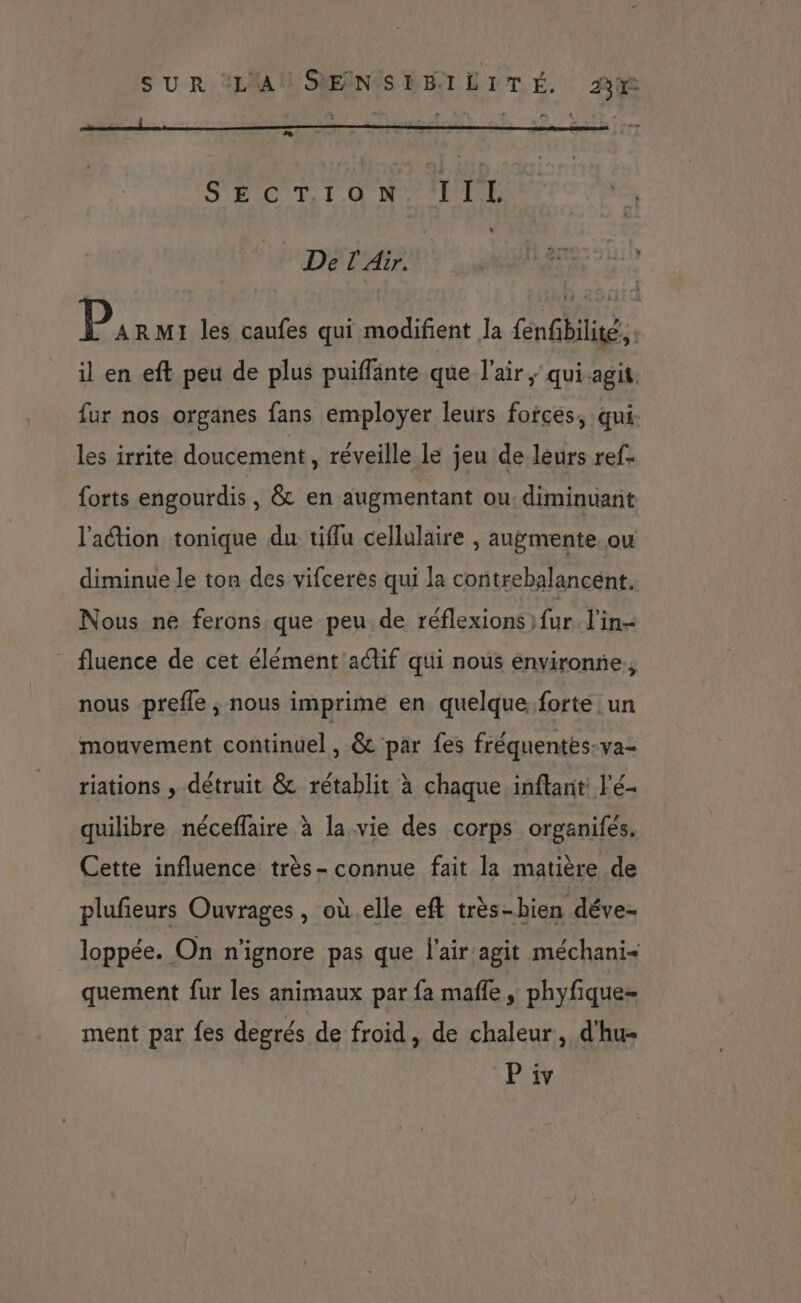 “ S'POTETUR CA ou 10 Del Air. UP armes 5 11h Pics les caufes qui modifient la fenfibilite.. il en eft peu de plus puiffante que l'air, quiagit. fur nos organes fans employer leurs foices, qui- les irrite doucement, réveille le jeu de leurs ref- forts engourdis, &amp; en augmentant ou: diminuant l'aétion tonique du tiflu cellulaire , augmente. ou diminue le ton des vifceres qui la contrebalancént. Nous ne ferons que peu de réflexions fur. l'in- fluence de cet élément actif qui nous environne,, nous prefle ; nous imprime en quelque. forte un mouvement continuel, &amp; par fes fréquentes:va- riations , détruit &amp; rétablit à chaque inftant: l'é- quilibre néceffaire à la vie des corps organifés, Cette influence très- connue fait la matière de plufeurs Ouvrages, où elle eft très-bien déve- loppée. On n'ignore pas que l'air:agit méchani< quement fur les animaux par fa mafle , phyfique- ment par fes degrés de froid, de chaleur, d'hu-