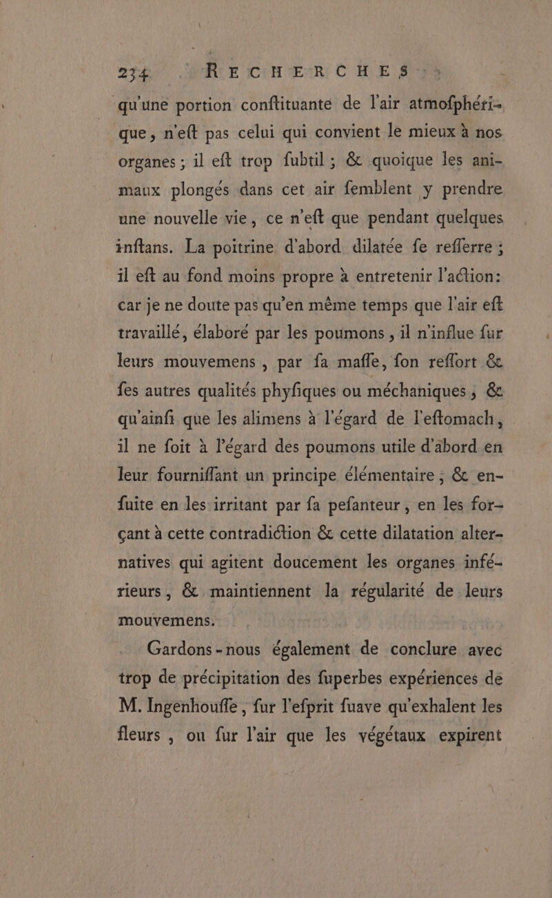 2120 RCE ICUH ŒuRt C HE SNS qu'une portion conftituante de l'air atmofphéri- que, n'eft pas celui qui convient le mieux à nos organes ; il eft trop fubtil ; &amp; quoique les ani- maux plongés dans cet air femblent y prendre une nouvelle vie, ce n'eft que pendant quelques inftans. La poitrine d'abord dilatée fe reflerre ; il eft au fond moins propre à entretenir l’aétion: car je ne doute pas qu'en même temps que l'air eft travaillé, élaboré par les poumons , il n'influe fur leurs mouvemens , par fa mafle, fon reflort &amp; fes autres qualités phyfiques ou méchaniques, &amp; qu'ainfi que les alimens à l'égard de l'eftomach, il ne foit à l'égard des poumons utile d'abord en leur fourniffant un principe élémentaire ; &amp; en- fuite en les irritant par fa pefanteur , en les for- çant à cette contradiction &amp; cette dilatation alter- natives qui agitent doucement les organes infé- rieurs, &amp; maintiennent la régularité de leurs mouvemens. Gardons-nous également de conclure avec trop de précipitation des fuperbes expériences de M. Ingenhouffe , fur l'efprit fuave qu'exhalent les fleurs , on fur l'air que les végétaux expirent