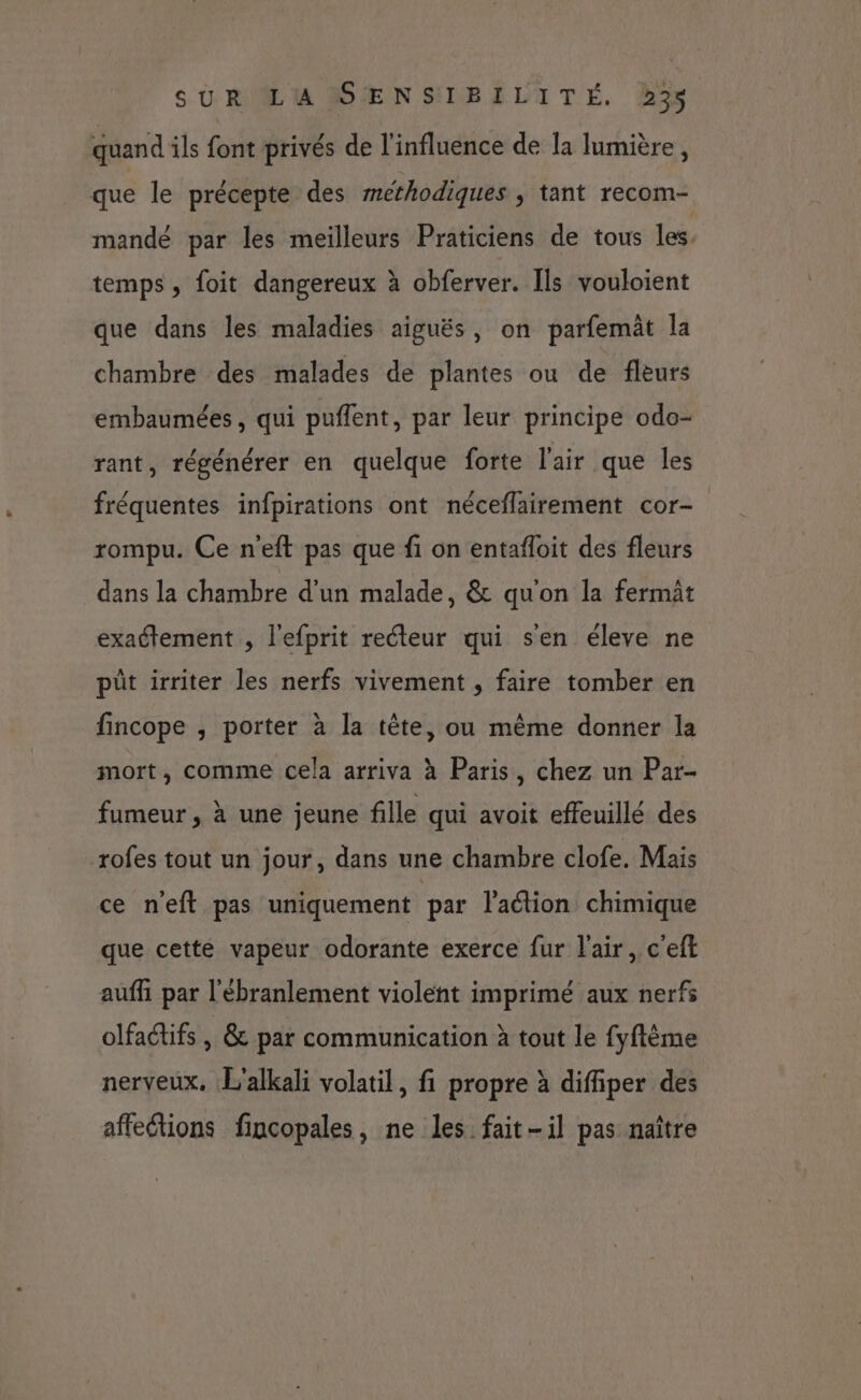 quand ils font privés de l'influence de la lumière, que le précepte des methodiques ; tant recom- mandé par les meilleurs Praticiens de tous les. temps, foit dangereux à obferver. Ils vouloient que dans les maladies aiguës, on parfemät la chambre des malades de plantes ou de fleurs embaumées, qui puflent, par leur principe odo- rant, régénérer en quelque forte l'air que les fréquentes infpirations ont néceflairement cor- rompu. Ce neft pas que fi on entafloit des fleurs dans la chambre d'un malade, &amp; qu'on la fermit exattement , l'efprit recteur qui s'en éleve ne pût irriter les nerfs vivement , faire tomber en fincope , porter à la tête, ou même donner la mort, comme cela arriva à Paris, chez un Par- fumeur, à une jeune fille qui avoit effeuillé des rofes tout un jour, dans une chambre clofe. Mais ce neft pas uniquement par Paétion chimique que cette vapeur odorante exerce fur l'air, c'eft auffi par l'ébranlement violent imprimé aux nerfs olfadtifs, &amp; par communication à tout le fyftème nerveux. L'alkali volatil, fi propre à diffiper des affeions fincopales, ne les fait-il pas naître