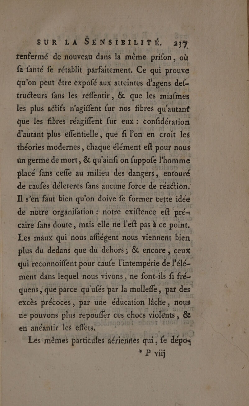 fénfermé de nouveau dans la même prifon, où fa fanté fe rétablit parfaitement. Ce qui prouve qu’on peut être expofé aux atteintes d’agens def truéteurs fans les réffentir, &amp; que les miafmes les plus aétifs n’agiflent fur nos fibres qu'autant que les fibres réagiffent fur eux : confidération d'autant plus effentielle, que fi l'on en croit les théories modernes, chaque élément eft pour nous ün germé de mort, &amp; qu'ainfi on fuppofe l'homme placé fans ceffe au milieu des dangers, entouré de caufés déleteres fans aucune fotce de réaétion. Il s’en faut bien qu’on doive fe former tetté idée de notré organifation : notre exiftence et pré caire fans doute, mais elle ne l’eft pas à ce point. Les maux qui nous afñiégent nous viennent bien plus du dedans que du dehors; &amp; encore, ceux qui reconnoiffent pour caufe l'intempérie de l’élé | ment dans lequel nous vivons, ne font-ils fi fré- quens, que parce qu'ufés par la mollefle, pat des excès précoces, par une éducation lâche, nous ne pouvons plus repouffer ces chocs violents , &amp; en anéantir les éffets. ge: être Lésmêmes particules aériennes qui. fe dépos * P vi