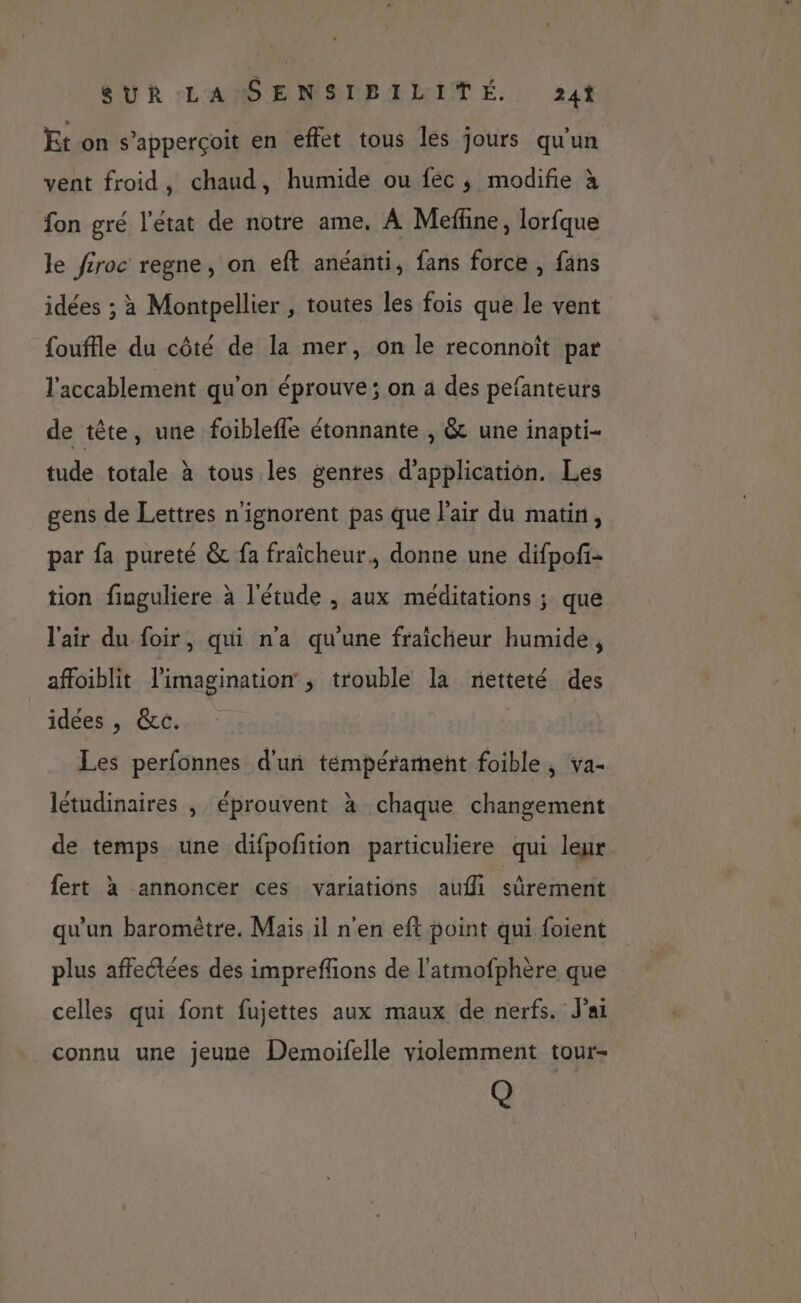 Et on s’apperçoit en effet tous les jours qu'un vent froid, chaud, humide ou féc ; modifie à fon gré l'état de notre ame, À Meffine, lorfque le féroc regne, on eft anéanti, fans force , fans idées ; à Montpellier , toutes les fois que le vent {ouftle du côté de la mer, on le reconnoït par l'accablement qu'on éprouve; on a des pefanteurs de tête, une foiblefle étonnante , &amp; une inapti- tude totale à tous les genres d'application. Les gens de Lettres n'ignorent pas que l'air du matin, par fa pureté &amp; fa fraicheur, donne une difpof- tion finguliere à l'étude , aux méditations ; que l'air du foir, qui n'a qu'une fraicheur humide, affoiblit l'imagination, trouble la netteté des idées , &amp;c. Les perfonnes d'un témpérament foible , va- létudinaires , éprouvent à chaque changement de temps une difpofition particuliere qui leur fert à annoncer ces variations aufi sûrement qu'un baromètre. Mais il n'en eft point qui foient plus affectées des impreffions de l'atmofphère que celles qui font fujettes aux maux de nerfs. J'ai connu une jeune Demoifelle violemment tour- Q