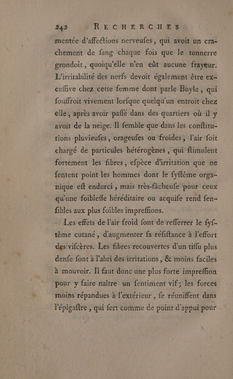 mentée d’affections nerveufes, qui avoit un cra- chement de fang chaque fois que le tonnerre grondoit, quoiqu'elle n’en eût aucune frayeur. L'irritabilité des nerfs devoit également être ex- ceflive chez cette femme dont parle Boyle, qui fouffroit vivement lorlque queiqu'un entroit chez elle, après avoir pañle dans des quartiers où il y avoit de la neige. Il femble que dans les conftitu- tions pluvieufes, orageufes ou froides, l'air foit chargé de particules hétérogènes | qui ftimulent fortement les fibres, efpèce d'irritation que ne fentent point les hommes dont le fyftéme orga- nique eft endurci , mais très-fâcheufe pour ceux qu'une foiblefle héréditaire où acquife rend fen- fibles aux plus foibles imprefñons. -: Les effets de l'air froid font de refferrer le fyf. tème cutané, d'augmenter fa réfiftance à l'effort des vifcères. Les fibres recouvertes d'un tiflu plus denfe font à l'abri des irritations , &amp; moins faciles à mouvoir. Îl faut donc une plus forte imprefñon pour y faire naître un fentiment vif; les forces ‘moins répandues à l'extérieur , fe réuniffent dans Fépigaftre , qui fert- comme de point d'appui pour