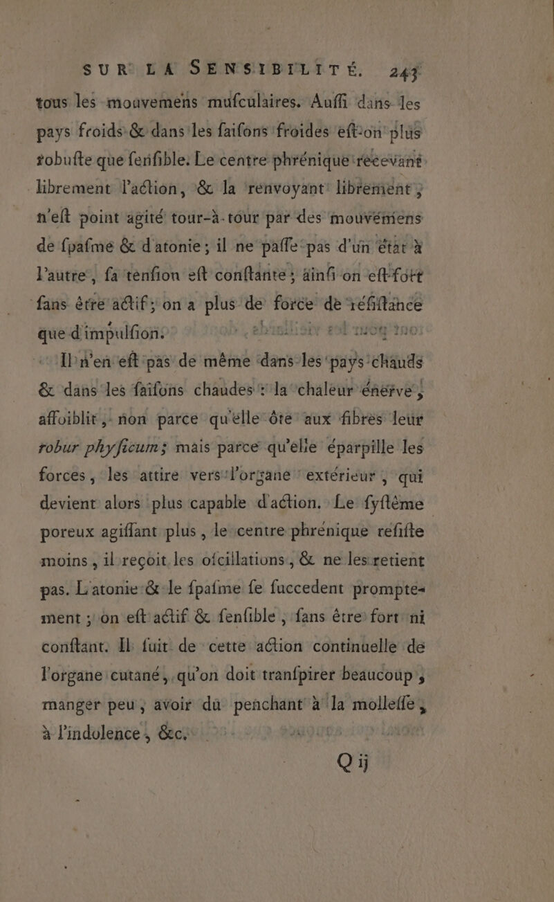 tous les mouvemens mufculaires. Auffi dans des pays froids &amp; dans les faifons froides eftion plus tobufte que fenifible: Le centre phrénique recevant. Hibrement laétion, &amp; la renvoyant librement 3 n'elt point agité tour-à-tour par des mouvémiens de fpafme &amp; d'atonie ; il ne palfe ‘pas d'un état à l’autre, fa ténfion eft conftante ; ainfi on effott fans être a@tif; on a plus es force de réfiftance que d'impulfon. EDR Et 10 NC IPn'en eft pas de même ‘dans-les pays chauds &amp; dans les faïfons chaudes: la chaleur énervé, affoiblit,: non parce qu'elle ôte aux fibres leur robur phyficum; mais parce qu'elle éparpille les forces, les attire vers:l’orsané ‘extérieur | qui devient alors plus capable d'action. Le fyflème ; poreux agiflant plus , le centre phrenique refifte moins , il reçoit les ofcillations, &amp; ne les retient pas. L'atonie &amp; le fpafme fe fuccedent prompte+ ment ; on eft actif &amp; fenfible , fans être fort ni conftant. Îl fuit de cette aétion continuelle de l'organe cutané, qu'on doit tranfpirer beaucoup, manger peu, aVoir du penchant à la molleffe, à lindolence, &amp;c.