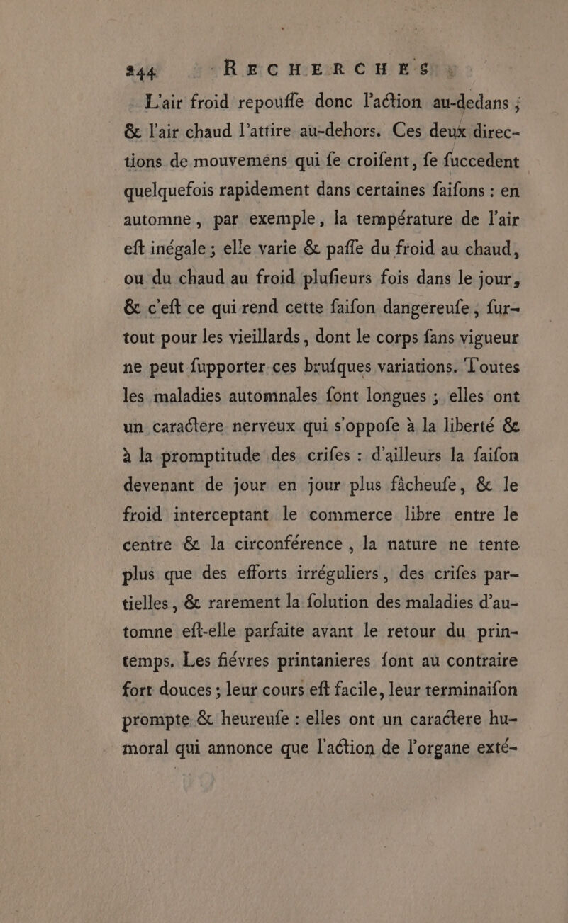 L'air froid repoufle donc l’action au-dedans ; & l'air chaud l’attire au-dehors. Ces deux direc- tions de mouvemens qui fe croifent, fe fuccedent quelquefois rapidement dans certaines faifons : en automne , par exemple, la température de l'air eft inégale ; elle varie & pafle du froid au chaud, ou du chaud au froid plufeurs fois dans le jour, & c'eft ce qui rend cette faifon dangereufe , fur- tout pour les vieillards, dont le corps fans vigueur ne peut fupporter.ces brufques variations. Toutes les maladies automnales font longues ; elles ont un caractere nerveux qui s'oppofe à la liberté & à la promptitude des crifes : d'ailleurs la faifon devenant de jour en jour plus fâcheufe, & le froid interceptant le commerce libre entre le centre & la circonférence , la nature ne tente. plus que des efforts irréguliers, des crifes par- tielles , & rarement la folution des maladies d’au- tomne eft-elle parfaite avant le retour du prin- temps, Les fiévres printanieres font au contraire fort douces ; leur cours eft facile, leur terminaifon prompte & heureufe : elles ont un caractere hu- moral qui annonce que l'action de l’organe exté-