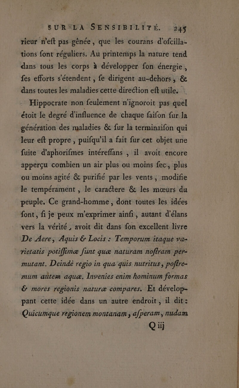 rieur n’eft pas gênée, que les courans d’ofcilla- tions font réguliers. Au printemps la nature tend dans tous les corps à développer fon énergie, fes efforts s'étendent , fe dirigent au-dehors, & dans toutes les maladies cette direction eft utile. Hippocrate non feulement n'ignoroit pas quel étoit le degré d'influence de chaque faïfon fur la ‘génération des maladies & fur la terminaifon qui leur eft propre , puifqu’il a fait fur cet objet une fuite d’'aphorifmes intéreflans , il avoit encore apperçu combien un air plus ou moins fec, plus ou moins agité & purifié par les vents, modifie le tempérament , le caraétere & les mœurs du peuple. Ce grand-homme , dont toutes les idées font , fi je peux m'exprimer ainfi, autant d'élans vers la vérité , avoit dit dans fon excellent livre De Aere, Aquis & Locis : Temporum itaque va- rietatis potifflimæ funt quæ naturam noftram per- mutant. Deindé regio in qua quis nutritus, poftre- mum alter aquæ. Invenies enim hominum formas & mores regionis naturæ compares. Et dévelop- pant cette idée dans un autre endroit, il dit: Quicumque regionem montanam ; afperam, nudam