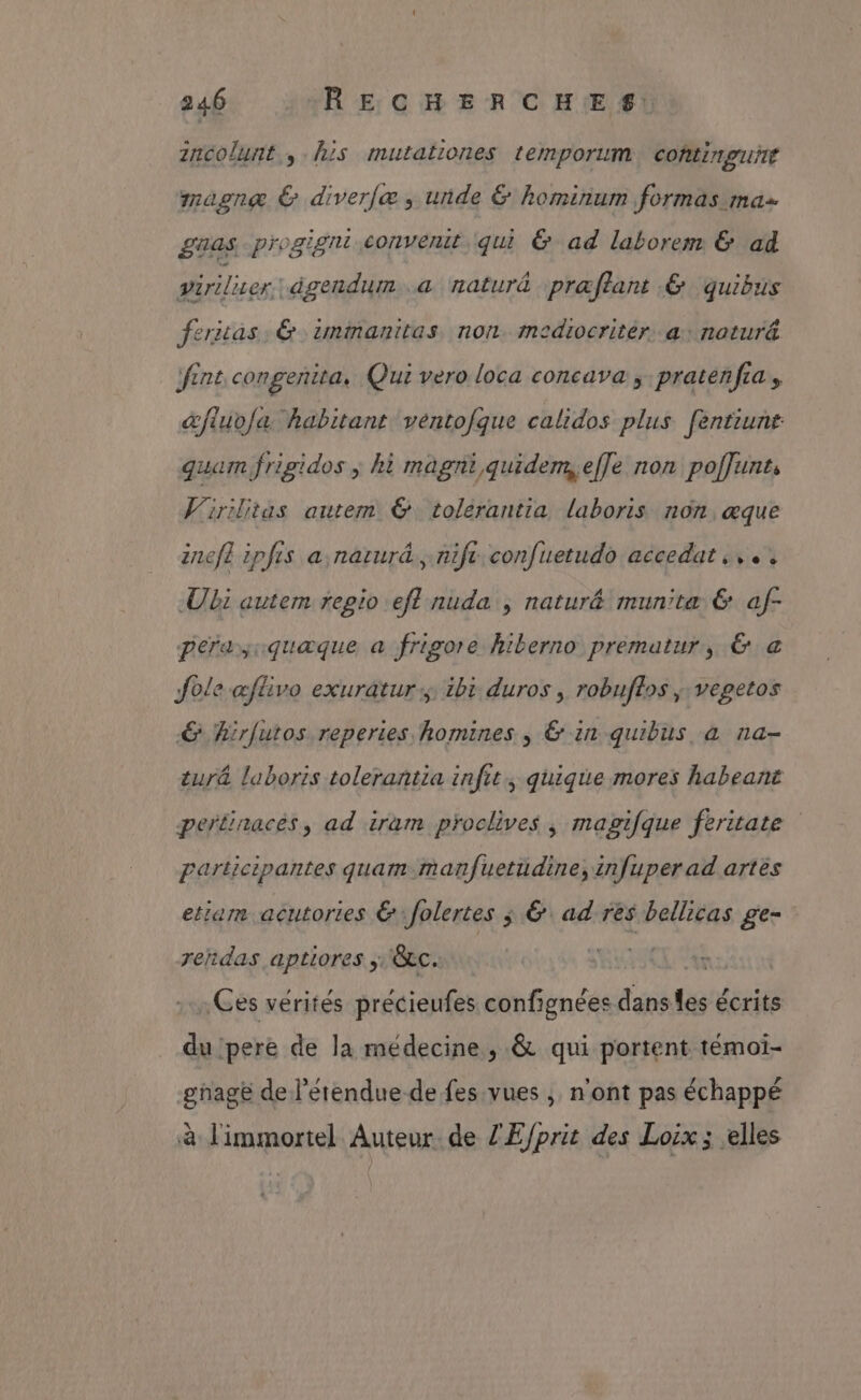 2ncolunt., his mutationes temporum continguÿré magnæ & diver[æ , unde & hominum formas ma £aas progigni c<onvenit qui & ad laborem & ad viriliser: àgendum a naturé præflant & quibus feras. & immanitas non mediocritér. a naturä fint congenita, Qui vero loca concava , pratenfca s &fluv/a habitant ventofque calidos plus féntiunt qua frigidos ; hi magni,quidemefle non poffunts Virilitas autem & tolérantia laboris non, æque inef ipfis a narurd.nife confuetudo accedat ,,.. Ubi autem regio efl nuda ; natur& munitæ 6 af- perasiquæque a frigore hiberno prematur, & a Jole æflivo exuratur:; ibi duros , robuflos ; vegetos € hirfutos reperies homines , & in quibus à na- tur& laboris tolerantia infit; quique mores habeant pertinacés, ad iram proclives ; magifque feritate participantes quam manfuetüdine, infuper ad artès etiam acutories € Jolertes ; & ad rês bellicas ge- rendas aptiores ;\&c. ALU Ut Ces vérités précieufes confignées danses écrits du pere de la médecine, & qui portent témoï- gage de l’étendue de fes vues ; n'ont pas échappé à limmortel Auteur. de ZE/prit des Loix ; elles
