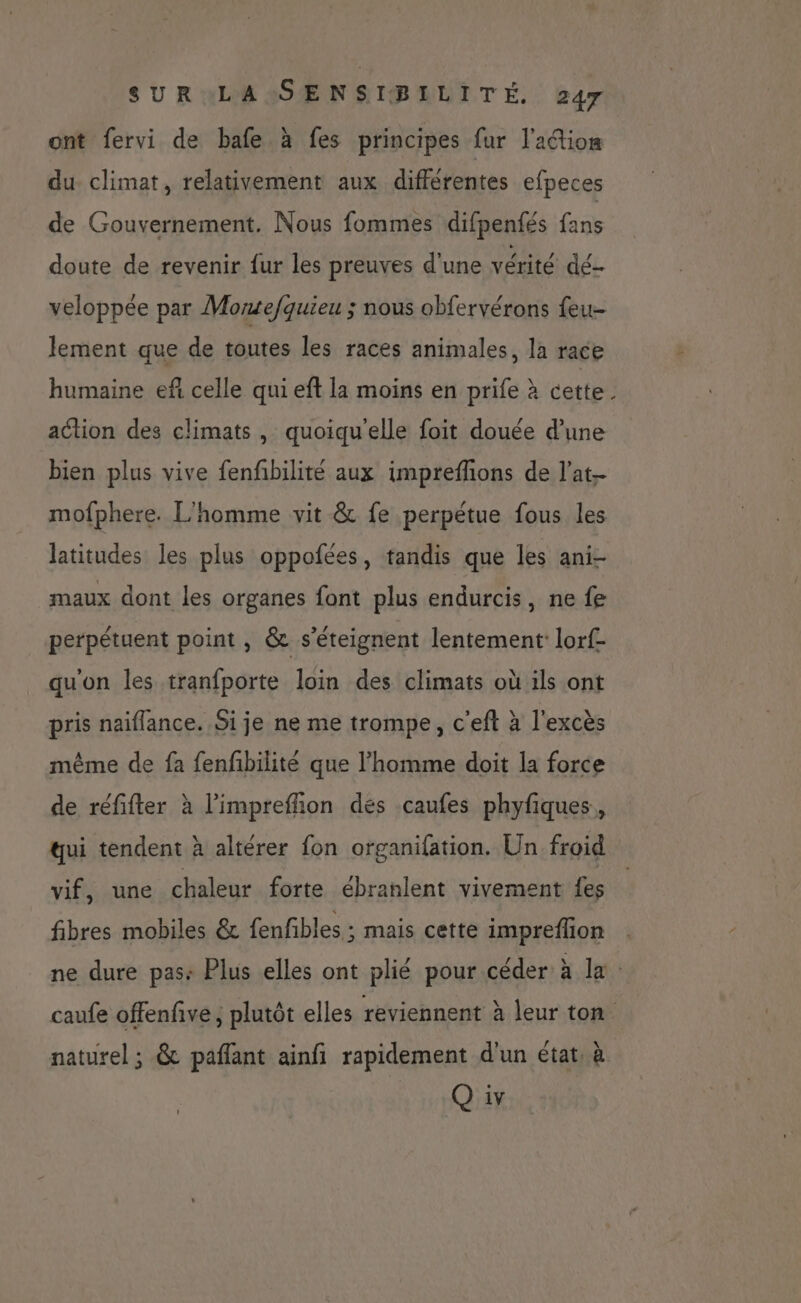 ont fervi de bafe à fes principes fur lation du climat, relativement aux différentes efpeces de Gouvernement. Nous fommes difpenfés fans doute de revenir fur les preuves d'une vérité dé veloppée par Mortefquieu ; nous obfervérons feu- lement que de toutes les races animales, la race humaine efñ celle qui eft la moins en prife à cette . action des climats, quoiqu'elle foit douée d’une bien plus vive fenfbilité aux impreflions de l’at mofphere. L'homme vit &amp; fe perpétue fous les latitudes les plus oppofées, tandis que les ani- maux dont les organes font plus endurcis, ne fe perpétuent point, &amp; s’éteignent lentement lorf- qu'on les tranfporte loin des climats où ils ont pris naiflance. Si je ne me trompe, c'eft à l'excès même de fa fenfbilité que l’homme doit la force de réfifter à l’impreffion des caufes phyfiques,, qui tendent à altérer fon organifation. Un froid vif, une chaleur forte ébranlent vivement fes fibres mobiles &amp; fenfibles ; mais cette impreffion ne dure pas: Plus elles ont plié pour céder à la: caufe offenfive ; plutôt elles reviennent à leur ton naturel ; &amp; paflant ainfi rapidement d'un état, à Q iv
