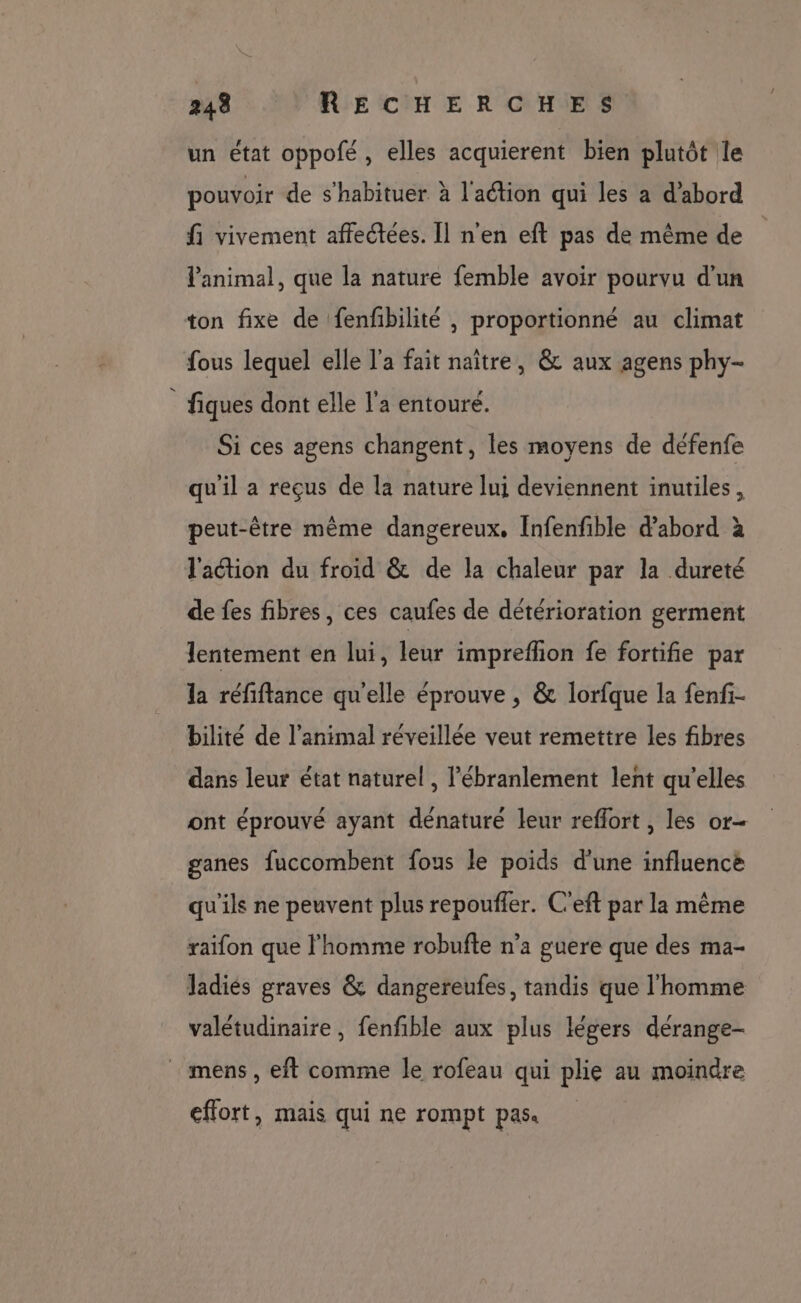 un état oppofé, elles acquierent bien plutôt le pouvoir de s'habituer à l'action qui les a d’abord fi vivement affectées. Il n'en eft pas de même de l'animal, que la nature femble avoir pourvu d'un ton fixe de fenfbilité , proportionné au climat fous lequel elle l’a fait naître, &amp; aux agens phy- fiques dont elle l'a entoure. Si ces agens changent, les moyens de défenfe qu'il a reçus de la nature lui deviennent inutiles, peut-être même dangereux. Infenfible d'abord à l'action du froid &amp; de la chaleur par la dureté de fes fibres, ces caufes de détérioration germent lentement en lui, leur impreflon fe fortifie par la réfiftance qu'elle éprouve , &amp; lorfque la fenfi- bilité de l'animal réveillée veut remettre les fibres dans leur état naturel , l’ébranlement lent qu'elles ont éprouvé ayant dénaturé leur reflort , les or- ganes fuccombent fous le poids d'une influence qu'ils ne peuvent plus repouffer. C'eft par la même raifon que l'homme robufte n’a guere que des ma- Jadiés graves &amp; dangereufes, tandis que l'homme valétudinaire , fenfible aux plus légers dérange- _ mens, eft comme le rofeau qui plie au moindre effort, mais qui ne rompt pas.
