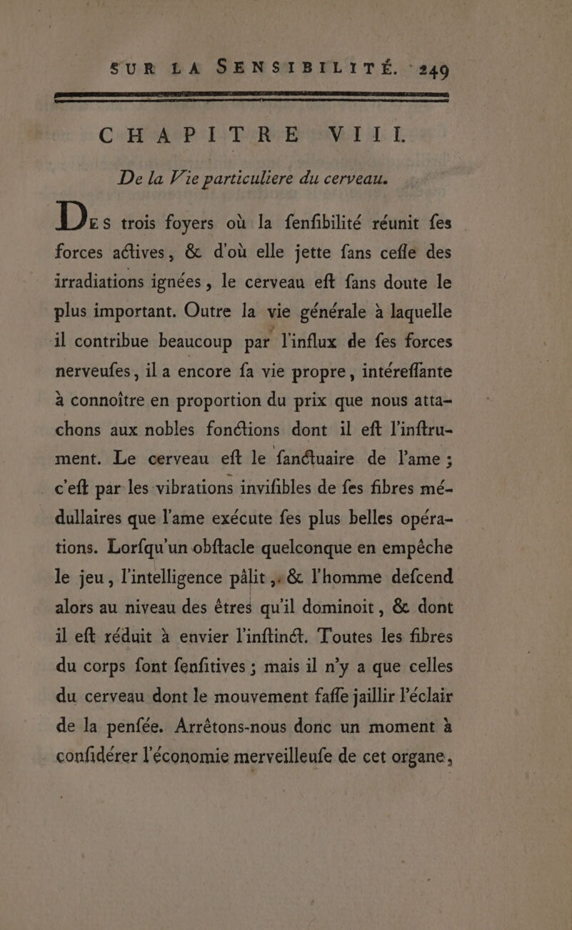 CAP: L'TSRE NET LL De la Vie particuliere du cerveau. D:: trois foyers où la fenfbilité réunit fes forces actives, & d'où elle jette fans cefle des irradiations ignées , le cerveau eft fans doute le plus important. Outre la vie générale à laquelle il contribue beaucoup par l'influx de fes forces nerveufes, il a encore fa vie propre, intéreflante à connoître en proportion du prix que nous atta- chons aux nobles fonctions dont il eft l'inftru- ment. Le cerveau eft le fanétuaire de l'ame ; c'eft par les vibrations invifibles de fes fibres mé- dullaires que l'ame exécute fes plus belles opéra- tions. Lorfqu un obftacle quelconque en empêche le jeu, l'intelligence pälit ,e & l'homme defcend alors au niveau des êtres qu'il dominoit, & dont il eft réduit à envier l'inftinét. Toutes les fibres du corps font fenfitives ; mais il n’y a que celles du cerveau dont le mouvement faffe jaillir Péclair de la penfée. Arrêtons-nous donc un moment à confidérer l'économie merveilleufe de cet organe,