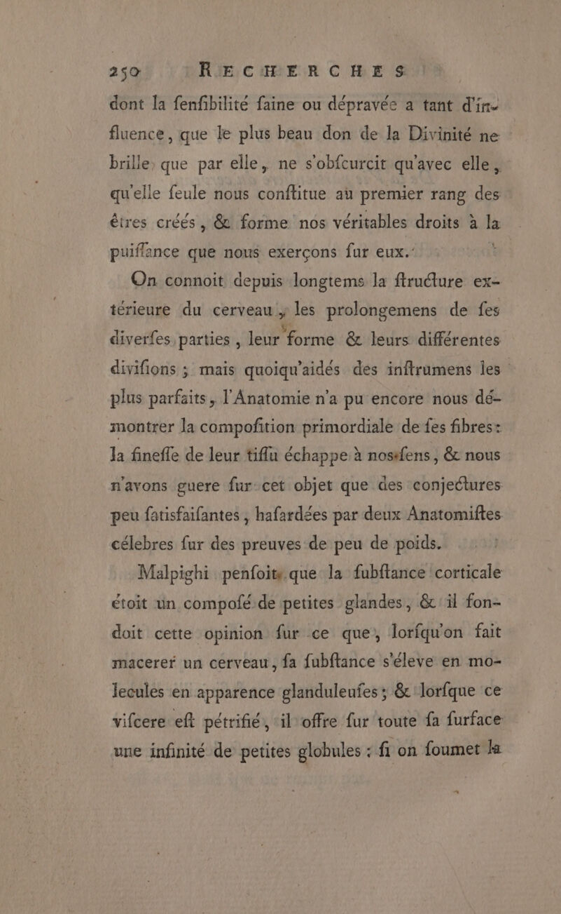 dont la fenfbilité faine ou dépravée a tant d'in. fluence, que le plus beau don de la Divinité ne brille, que par elle, ne s'obfcurcit qu'avec elle. quelle feule nous conftitue au premier rang des êtres créés, &amp; forme nos véritables droits à la puiflance que nous exerçons fur eux.’ On connoit depuis longtems la ftructure ex- térieure du cerveau À les prolongemens de fes diverfes parties , leur ‘forme &amp; leurs différentes divifions ; mais quoiqu’aidés des inftrumens Îles plus parfaits, l'Anatomie n'a pu encore nous dé- montrer la compoñition primordiale de fes fibres: la finefle de leur tiflu échappe à nos#fens , &amp; nous n'avons guere fur cet objet que des conjectures peu fatisfaifantes , hafardées par deux Anatomiftes célebres fur des preuves de peu de poids. Malpighi penfoit. que la fubftance corticale étoit un compolé de petites glandes, &amp; il fon- doit cette opinion fur ce que, lorfquon fait macerer un cerveau, fa fubftance s'éleve en mo- lecules en apparence glanduleufes ; &amp; lorfque ce vifcere eft pétrifié, ‘il offre fur toute fa furface une infinité de petites globules - fi on foumet ls