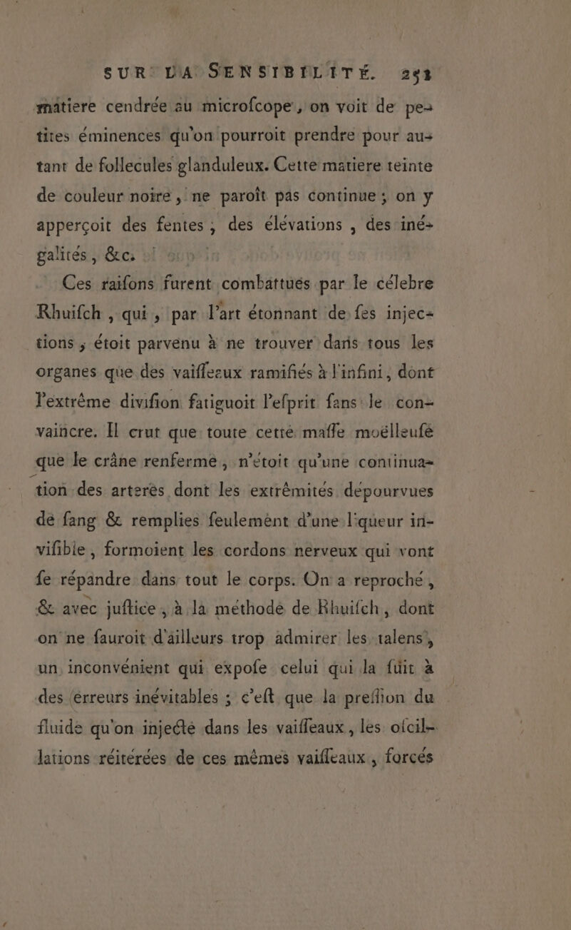 matiere cendrée au microfcope , on voit de pe tites éminences qu'on pourroit prendre pour au+ tant de follecules glanduleux. Cette matiere teinte de couleur noire , ne paroît pas continue ; on y apperçoit des fentes ; des élévations , des iné> galites , &c: Ces raifons furent combattués par le célebre Rhuifch , qui, par l’art étonnant de. fes injec= tions ; étoit parvenu à ne trouver daris tous les organes que des vaiflezux ramifés à l'infini, dont l'extrême divifion fatiguoit lefprit fans le con- vaincre. [l crut que toute cetré mafle moëlleufé que le crâne renferme, n’eétoit qu'une continua= tion des arteres dont les extrémités dépourvues de fang & remplies feulement d’une l'queur in- vifible, formoient les cordons nerveux qui vont fe répandre dans tout le corps. On a reproche, & avec juftice ; à là methode de Rhuifch, dont on ne fauroit d'ailleurs trop admirer les talens', un, inconvénient qui expofe celui qui la füit à des (érreurs inévitables ; c’elt que la preflion du fluide qu'on injecté dans les vaifleaux, les oicil- : Je u , x . 4 lations réitérées de ces mêmes vaifleaux , forcés