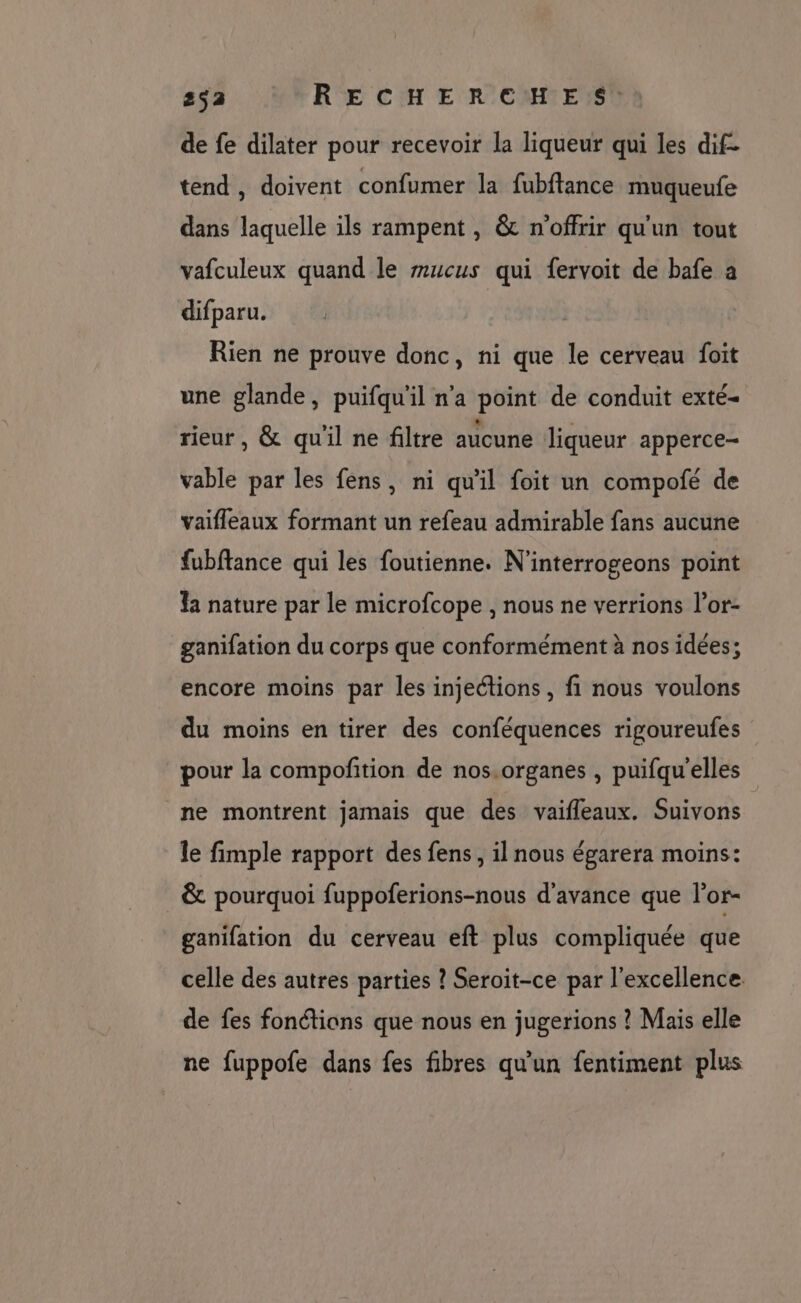 de fe dilater pour recevoir la liqueur qui les dif- tend, doivent confumer la fubftance muqueufe dans laquelle ils rampent , &amp; n'offrir qu'un tout vafculeux quand le m#ucus qui fervoit de bafe à difparu. Rien ne prouve donc, ni que le cerveau foit une glande, puifqu'il n'a point de conduit exté- rieur, &amp; qu'il ne filtre aucune liqueur apperce- vable par les fens, ni qu'il foit un compofé de vaifleaux formant un refeau admirable fans aucune fubftance qui les foutienne. N'interrogeons point la nature par le microfcope , nous ne verrions l’or- ganifation du corps que conformément à nos idées; encore moins par les injeétions , fi nous voulons du moins en tirer des conféquences rigoureufes pour la compoñition de nos.organes , puifqu’elles ne montrent jamais que des vaifleaux. Suivons le fimple rapport des fens, il nous égarera moins: &amp; pourquoi fuppoferions-nous d'avance que l’or- ganifation du cerveau eft plus compliquée que celle des autres parties ? Seroit-ce par l'excellence. de fes fonétions que nous en jugerions ? Mais elle ne fuppofe dans fes fibres qu'un fentiment plus