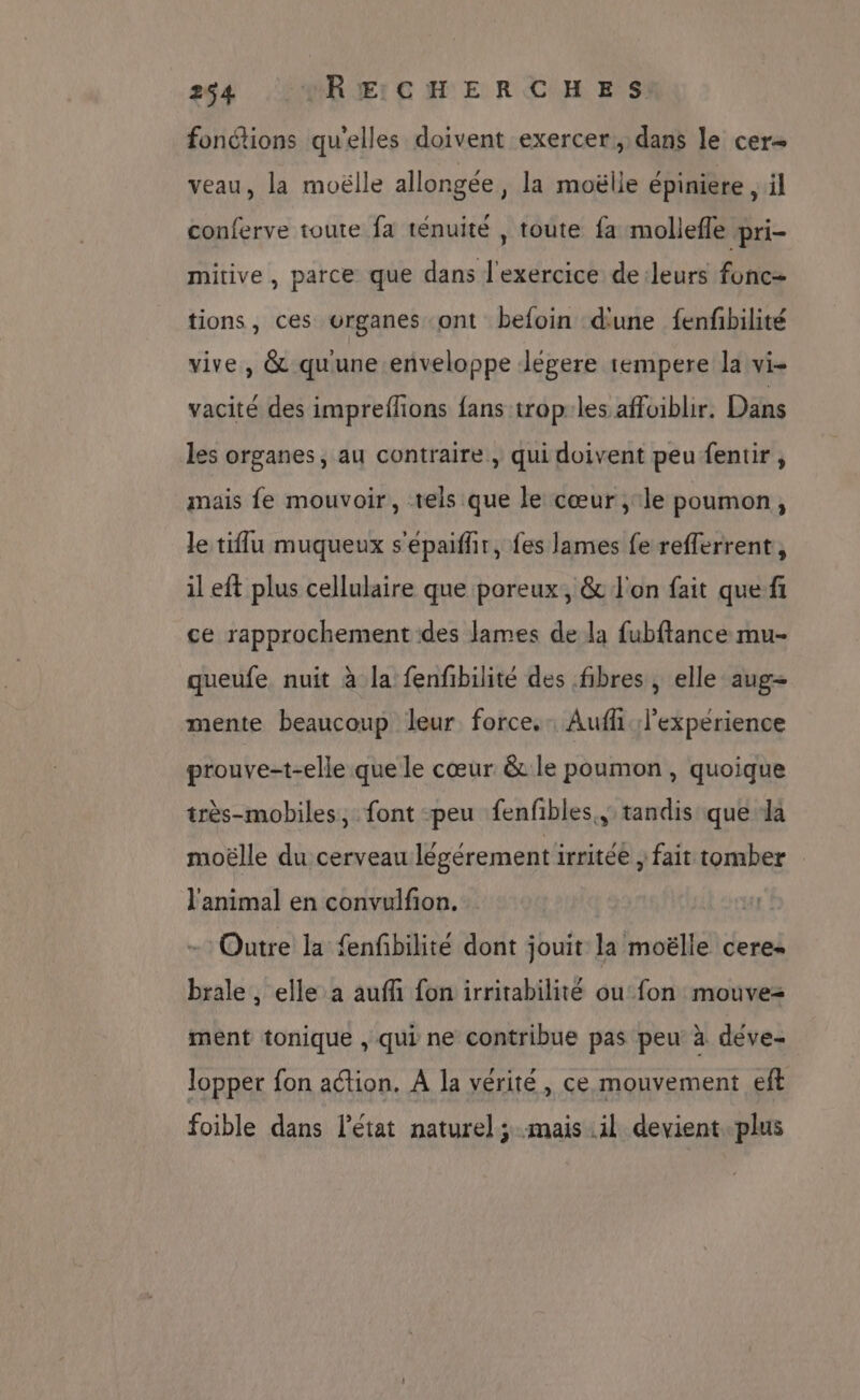fonctions qu'elles doivent exercer, dans le cer veau, la moëlle allongée, la moëlle épiniere , il conferve toute fa ténuité , toute fa mollefle pri- mitive, parce que dans l'exercice de:leurs fonc tions, ces organes ont befoin d'une fenfbilité vive, & quune enveloppe Jégere tempere la vi- vacité des impreflions fans trop:les affoiblir. Dans les organes, au contraire , qui doivent peu fentir, mais fe mouvoir, vels que le cœur , le poumon, le tiflu muqueux s'épaifhir, fes lames fe refferrent, il eft plus cellulaire que poreux, & l'on fait quefi ce rapprochement des lames de la fubftance mu- queufe nuit à la fenfbilité des fibres , elle aug= mente beaucoup leur force. Auf. l'experience prouve-t-elle que le cœur & le poumon, quoique très-mobiles, font peu fenfibles., tandis que la moëlle du cerveau légérement irritée , fait tomber l'animal en convulfion. +: Outre la fenfbilité dont jouit la moëlle cere- brale , elle a aufli fon irritabilité ou fon mouvez ment tonique , qui ne contribue pas peu à déve- lopper fon action. A la vérité, ce mouvement eft foible dans l’état naturel ; mais il devient. plus