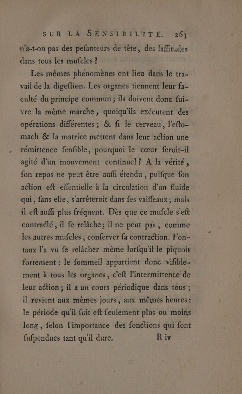 n’a-t-on pas des pefanteurs de tête, des laffitudes dans tous les mufcles ? Les mêmes phénomènes ont lieu dans le tra- vail de la digeftion. Les organes tiennent leur fa- culté du principe commun ; ils doivent donc fui- vre la même marche, quoiquils exécutent des opérations différentes ; & fi le cerveau, l’efto- mach & la matrice mettent dans leur aélion une rémittence fenfñble, pourquoi le cœur feroit-il agité d'un mouvement continuel? A la vérité, fon repos ne peut être aufhi étendu , puifque fon ation eft effentielle à la circulation d’un fluide . qui, fans elle, s'arrêteroit dans fes vaifleaux ; mais il eft auffñi plus fréquent. Dès que ce mufcle s'eft contracte , il fe relâche; il ne peut pas, comme les autres mufcles , conferver {a contraction. Fon- taux l'a vu fe relâcher même lorfqu'il le piquoit fortement : le fommeil appartient donc vifible- ment à tous les organes, c’eft Fintermittence de leur ation; il a un cours périodique dans tous : il revient aux mêmes jours, aux mêmes heures: le période qu'il fuit eft feulement plus ou moins long , felon l'importance des fonctions qui font fufpendues tant qu'il dure. R iv