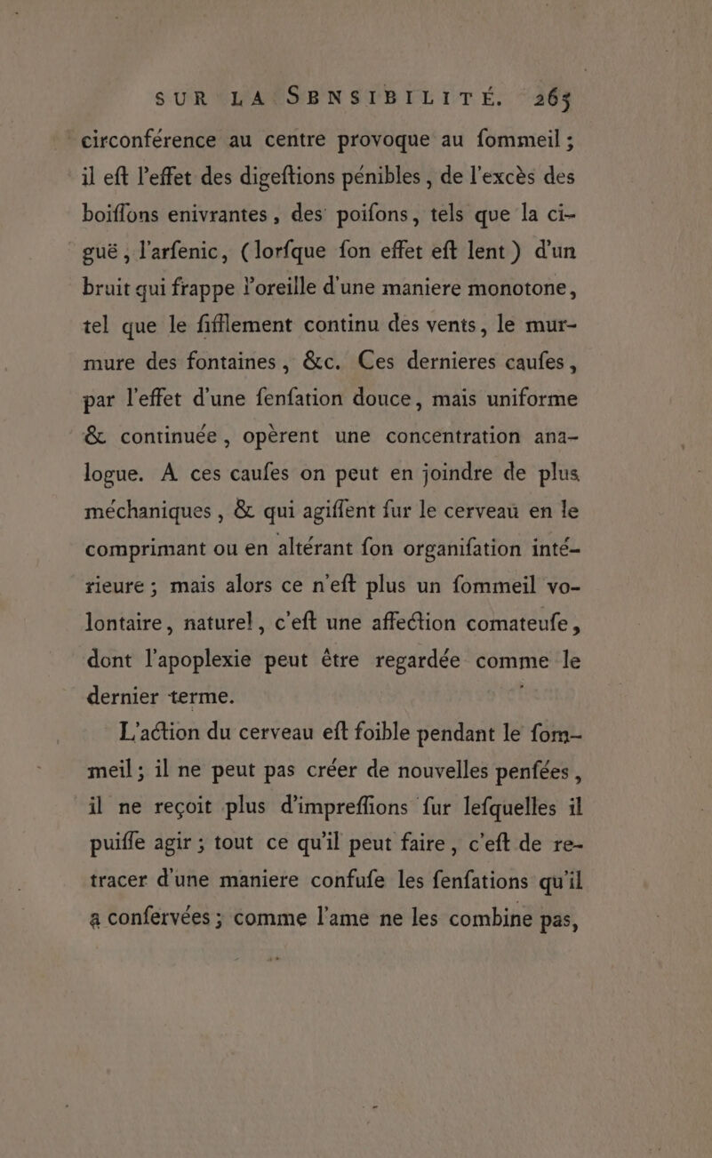 circonférence au centre provoque au fommeil ; il eft l'effet des digeftions pénibles , de l'excès des boiflons enivrantes, des poifons, tels que la ci- guë , l'arfenic, (lorfque fon effet eft lent) d’un bruit qui frappe oreille d'une maniere monotone, tel que le fifflement continu des vents, le mur- mure des fontaines, &c. Ces dernieres caufes, par l'effet d'une fenfation douce, mais uniforme & continuée, opèrent une concentration ana- logue. À ces caufes on peut en joindre de plus méchaniques , & qui agiffent fur le cerveau en le comprimant ou en altérant fon organifation inté- rieure ; mais alors ce n'eft plus un fommeil vo- lontaire, naturel, c'eft une affection comateufe, dont l’apoplexie peut être regardée comme le dernier terme. L'action du cerveau eft foible pendant le fom- meil ; il ne peut pas créer de nouvelles penfées, il ne reçoit plus d’impreflions {ur lefquelles il puifle agir ; tout ce qu'il peut faire, c’eft de re- tracer d'une maniere confufe les fenfations qu’il a confervées ; comme l'ame ne les combine pas,