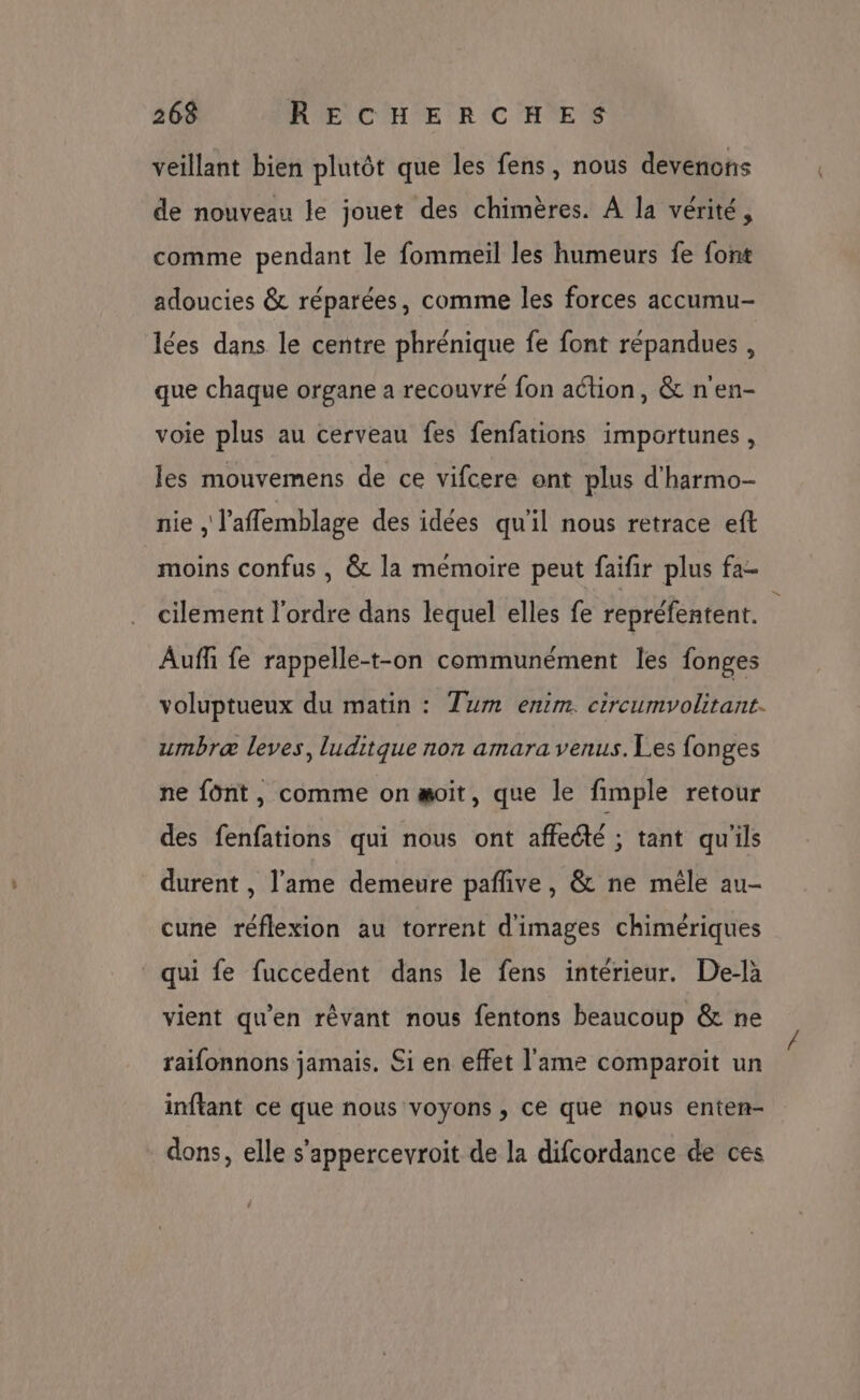 veillant bien plutôt que les fens, nous devenons de nouveau le jouet des chimères. À la vérité, comme pendant le fommeil les humeurs fe font adoucies &amp; réparées, comme les forces accumu- lées dans le centre phrénique fe font répandues , que chaque organe a recouvre fon action, &amp; n'en- voie plus au cerveau fes fenfations importunes, les mouvemens de ce vifcere ont plus d'harmo- nie , l’aflemblage des idées qu'il nous retrace eft moins confus , &amp; la mémoire peut faifir plus fa- cilement l’ordre dans lequel elles fe repréfentent. ; Aufñ fe rappelle-t-on communément les fonges voluptueux du matin : Tum enim. circumvolitant. umbræ leves, luditque non amara venus. Les fonges ne font, comme on æoit, que le fimple retour des fenfations qui nous ont affecté ; tant qu'ils durent , l'ame demeure pañlive, &amp; ne mêle au- cune réflexion au torrent d'images chimériques qui fe fuccedent dans le fens intérieur. De-là vient qu'en rêvant nous fentons beaucoup &amp; ne raifonnons jamais. Si en effet l'ame comparoit un inftant ce que nous voyons , ce que nous enten- dons, elle s'appercevroit de la difcordance de ces