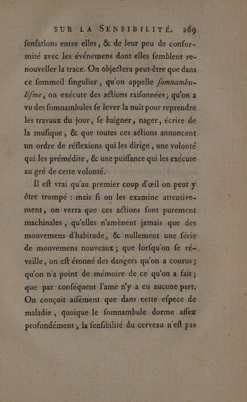 fenfations entre elles , &amp; de leur peu de confor- miteé avec les événemens dont elles femblent re nouveller la trace. On objettera peut-être que dans ce fommeil fingulier , qu'on appelle /omnambu lifme, on exécute des actions raifonnées ; qu’on 2 vu des fomnambules fe lever la nuit pour reprendre les travaux du jour, fe baigner, nager, écrire de la mufique , &amp; que toutes ces aétions annoncent un ordre de réflexions qui les dirige , une volonté qui les prémédite , &amp; une puiflance qui les exécute au gré de cette volonté. Il eft vrai qu'au premier coup d'œil on peut y être trompé : mais fi on les examine attentive. ment, on verra que ces actions font purement machinales , qu’elles n’amènent jamais que des mouvemens d'habitude , &amp; nullement une férie. de mouvemens nouveaux ; que lorfquon fe ré-. veille , on eft étonné des dangers qu'on a courus ; qu'on n'a point de mémoire de ce qu'on a fait; que par conféquent l'ame n'y a eu aucune part. On conçoit aifément que dans cette efpece de. maladie , quoique le fomnambule. dorme aflez profondément, la fenfbilité du cerveau n'eft pas