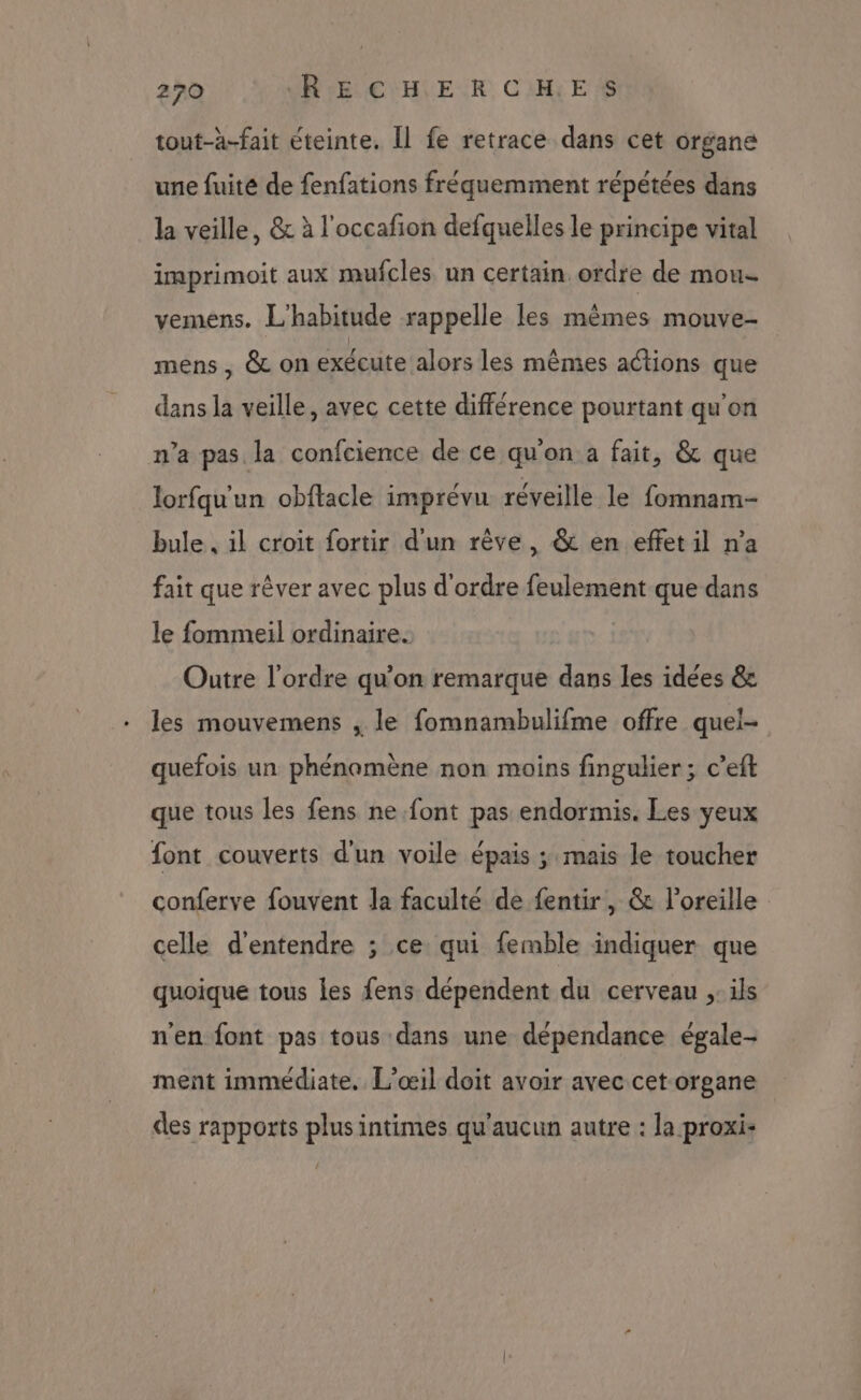 tout-à-fait éteinte. Il fe retrace dans cet organe une fuite de fenfations fréquemment répétées dans la veille, & à l'occafion defquelles le principe vital imprimoit aux mufcles un certain. ordre de mou- vemens. L'habitude rappelle les mêmes mouve- mens , & on exécute alors les mêmes actions que dans la veille, avec cette différence pourtant qu'on n’a pas la confcience de ce qu'on a fait, & que lorfqu'un obflacle imprévu réveille le fomnam- bule, il croit fortir d'un rêve, & en effet il n’a fait que rêver avec plus d'ordre feulement que dans le fommeil ordinaire. | Outre l'ordre qu’on remarque dans les idées & les mouvemens , le fomnambulifme offre quei- quefois un phénamène non moins fingulier ; c’eft que tous les fens ne font pas endormis. Les yeux font couverts d'un voile épais ; mais le toucher conferve fouvent Ja faculté de fentir, & l'oreille celle d'entendre ; ce qui femble indiquer que quoique tous les fens dépendent du cerveau ,: ils n'en font pas tous dans une dépendance égale- ment immédiate. L’œil doit avoir avec cet organe des rapports plus intimes qu'aucun autre : la proxi-