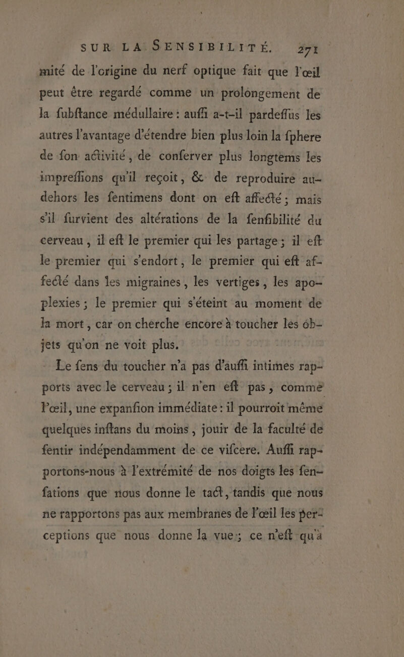 mité de l'origine du nerf optique fait que l'œil peut être regardé comme un prolongement de la fubftance médullaire : aufh a-t-il pardeffus les autres l'avantage d'étendre bien plus loin la fphere de fon aétivité , de conferver plus longtems les imprefhons qu'il reçoit, &amp; de reproduire au- dehors les fentimens dont on eft affedté ; mais sil furvient des altérations de la fenfbilité du cerveau , il eft le premier qui les partage; ïl eft le premier qui s'endort, le premier qui eft af- fecté dans les migraines, les vertiges, les apo- plexies ; le premier qui s'éteint au moment de la mort, car on cherche encore à toucher les 6b- jets qu'on ne voit plus. Le fens du toucher n’a pas d’aufh intimes rap- ports avec le cerveau ; il n'en efl pas, comme Pœil, une expanfon immédiate : il pourroït même quelques inftans du moins, jouir de la faculté de fentir indépendamment de ce vifcere. Auf rap- portohs-nous à l'extrémité de nos doigts les fen- fations que nous donne le taét, tandis que nous ne rapportons pas aux membranes de l'œil les pe ceptions que nous donne Ja vue: ce n'eft qu'a