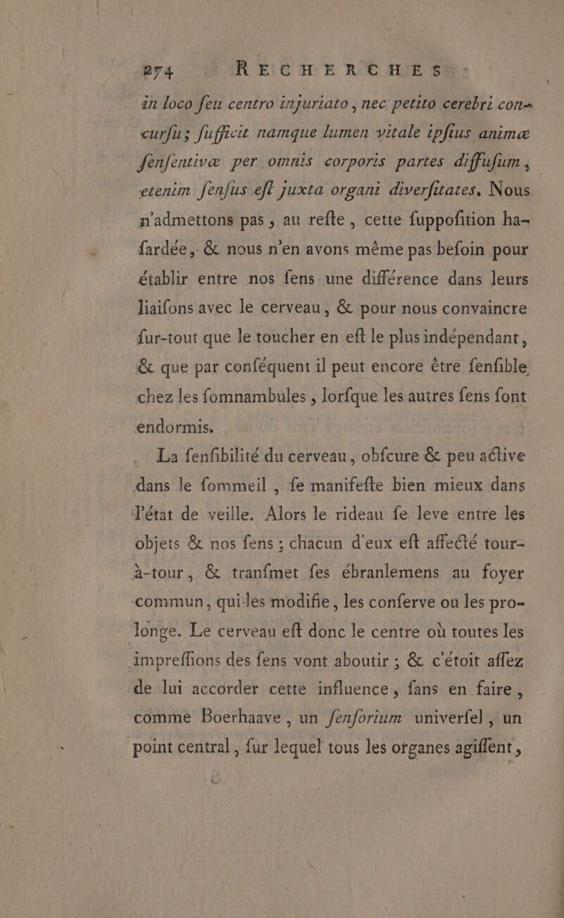 Era MUR ECG E ROC AUÉ FU in loco feu centro injuriato, nec petito cerebri cons curfuz fufficit namque lumen vitale ipfius animæ fenfentivæ per omnis corporis partes diffufum , etenim fenfus ef? juxta organi diverfitates, Nous a’admettons pas , au refle, cette fuppoñtion ha- fardée, &amp; nous n'en avons même pas befoin pour établir entre nos fens une différence dans leurs liaifons avec le cerveau, &amp; pour nous convaincre fur-tout que le toucher en eft le plus indépendant, &amp; que par conféquent il peut encore être fenfble chez les fomnambules , lorfque les autres fens font endormis, La fenfbilité du cerveau, obfcure &amp; peu active dans le fommeil , fe manifefte bien mieux dans T'état de veille. Alors le rideau fe leve entre les objets &amp; nos fens ; chacun d'eux eft affecté tour- à-tour, &amp; tranfmet fes ébranlemens au foyer -commun, quiles modifie, les conferve ou les pro- Jonge. Le cerveau eft donc le centre où toutes les imprefhons des fens vont aboutir ; &amp; c'étoit aflez de lui accorder cette influence, fans en faire, comme Boerhaave , un /ez/orium univerfel, un point central , fur lequel tous les organes agiflent, Le