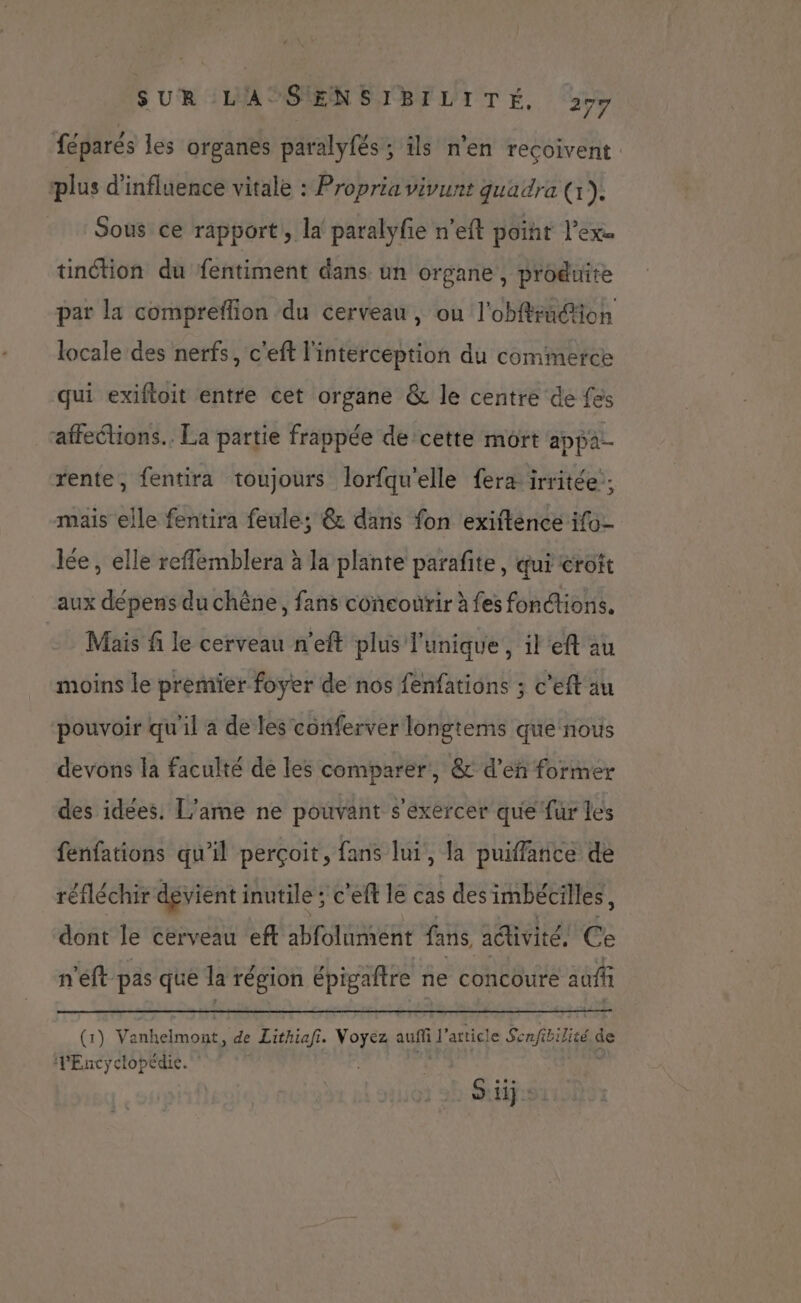 féparés les organes paralyfés ; ils n'en reçoivent plus d'influence vitale : Propria vivunt quadra (1). Sous ce rapport, la paralyfe n’eft point l’exe tinction du fentiment dans un organe, produite par la compreflion du cerveau, ou l'obffradion locale des nerfs, c'eft l'interception du commerce qui exiftoit entre cet organe &amp; le centre de fes affections. La partie frappée de cette mort appa-- rente, fentira toujours lorfqu'elle fera irritée'; mais elle fentira feule; @&amp; dans fon exiitence ifo- lée, elle reflemblera à la plante parafite, qui crott aux dépens du chêne, fans concourir à fes fonctions. Mais fi le cerveau n’eft plus l'unique, il'eft au moins le premier foyer de nos fenfations ; c'eft au pouvoir qu'il a de les conferver longtems que nous devons la faculté de les comparer, &amp; d'en former des idees. L'ame ne pouvant s'exercer que fur les fenfations qu'il perçoit, fans lui, la puiffance de réfléchir dévient inutile ; c'eft le cas s des imbéciles, dont le cerveau eff abfolument fans, adivité. Ce n'eft pas que la : région épigaftre ne concoure auf (1) Va RAD de Lithiafi. Voyez eue article Senfibilité de PEncyclopédie. x FA
