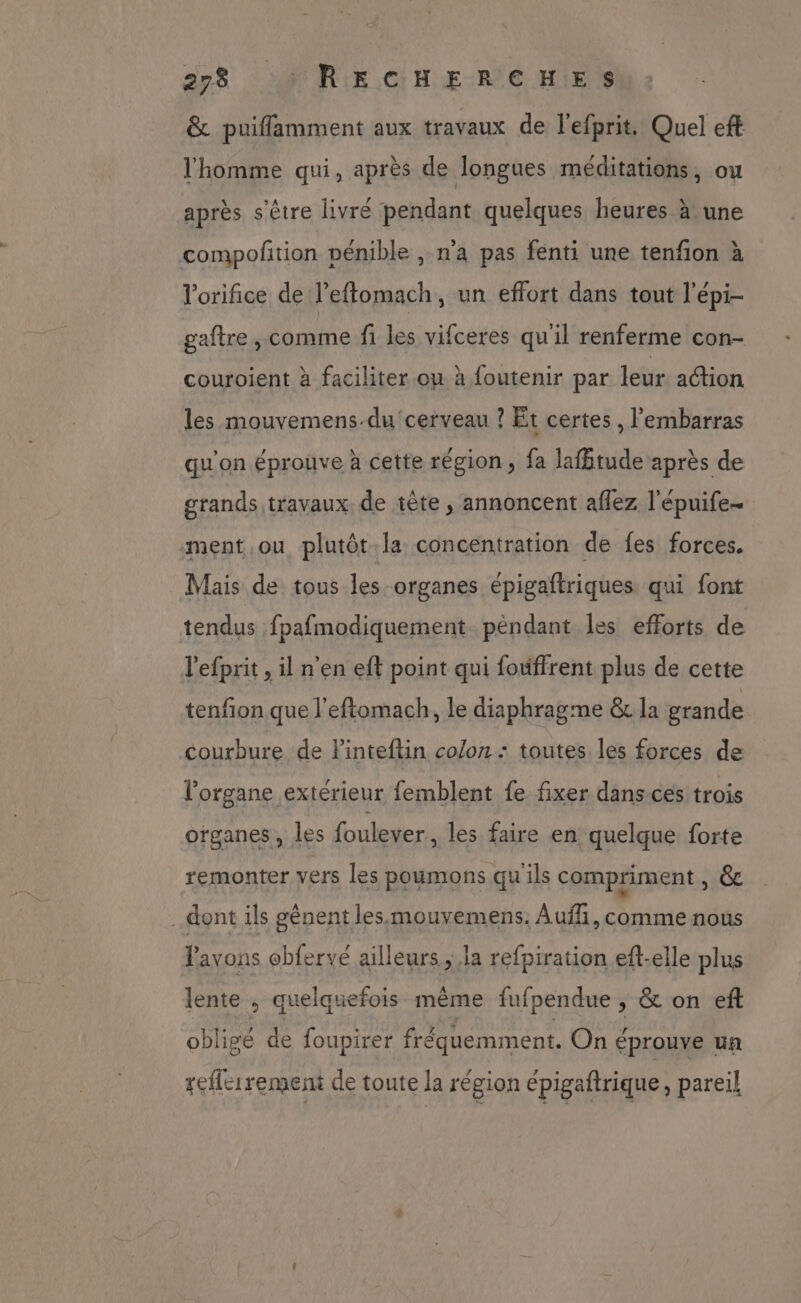 & puiflamment aux travaux de l’efprit. Quel eft l'homme qui, après de longues méditations, ou après s'être livré pendant quelques heures à une compofition pénible , n’a pas fenti une tenfion à l'orifice de l’effomach, un effort dans tout l'épi- gaftre , comme fi les vifceres qu'il renferme con- couroient à faciliter.ou à {outenir par leur action les mouvemens-du cerveau ? Et certes , l'embarras qu'on éprouve à cette région, fa lafbtude après de grands travaux de tête , annoncent aflez l'épuife- ment ou plutôt la concentration de fes forces. Mais de tous les organes épigaftriques qui font tendus fpafmodiquement péndant les efforts de l'efprit , il n'en eft point qui fouffrent plus de cette tenfon que l'eftomach, le diaphragme & la grande courbure de FPinteftin colon : toutes. les forces de l'organe extérieur femblent fe fixer dans.ces trois organes, les foulever, les faire en quelque forte remonter vers les poumons qu ils compriment » © dont ils gênent lesmouvemens. Auf, comme nous Pavons ebfervé ailleurs ; la refpiration eft-elle plus lente ; quelquefois même fufpendue , & on eft obligé de foupirer fréquemment. On éprouve un reflcirement de toute la région épigaftrique, pareil