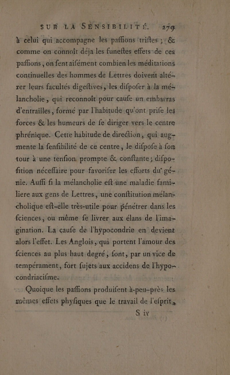 \ \ \ SUR LA SENSIBILITÉ 27% à celui qui accompagne les pañlions ttrifles ;° @&amp; comme on connoît déja les funeftes effets-de ces pañlions , on fentaifément combien les méditations continuelles des hommes de Lettres doivent alté- rer leurs facultés digeftives , les difpofer àula mé lancholie, qui reconnoît pour caufe un embarras d’entraillés , formé par l'habitude qu'ont prife les forces &amp; les humeurs de fe diriger vers le centre phrénique. Cette habitude de direction, qui aug- mente la fenfbilité de ce centre, le difpofe à fon tour à une tenfion prompte &amp; conftante ; difpo- fition nécefläire pour favorifer les efforts du’ gé- nie. Auff fi la mélancholie eftune maladie fami- liere aux gens de Lettres, une conftitution mélan- cholique eft-elle très-utile pour pénétrer dans les fciences, ou même fe livrer aux élans de l'ima- gination. La caufe de l'hypocondrie en devient alors l'effet. Les Anglois, qui portent l'amour des fciences au plus haut degré, font, par un vice de tempérament, fort fujets aux accidens de l'hypo. condriacifme: | | : Quoique les paflions produifent à-peu-près les mêmes eflets phyfiques que le travail de l'efprit. i S iv