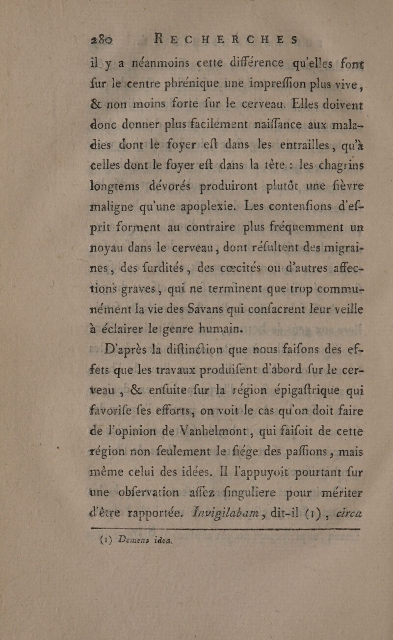 il y a néanmoins cette différence qu'elles font fur lecentre phrénique une impreffon plus vive, &amp; non moins forte fur le cerveau, Elles doivent donc donner plus facilement naïffance aux male dies dont le foyer elt dans les entrailles, qu'à celles dont le foyer eft dans la tête: les chagrins longtèems dévorés produiront plutôt une fièvre maligne qu'une apoplexie. Les contenfions d'ef- prit forment au contraire plus fréqnemment un noyau dans le cerveau, dont réfultent.des migrai- nes, des furdités, des cœcités on d’autres affec- tions graves, qui ne terminent que trop commu néiment la vie des Savans qui confacrent leur veille à éclairer leigenre humain. ( 2 D'après la difinétion que nous faifons des ef- fets que les travaux produifent d'abord fur le cer- veau , &amp; enfuitesfur la région épigaftrique qui favorife fes efforts; on voit le cas qu'an doit faire de l'opinion de Vanhelmont , qui faifoit de cette région non feulement le fiége des pafñions , mais même celui des idees. Il l'appuyoit pourtant fur une “obfervation :affez finguliere pour mériter d'être rapportée, Jrvipilabam , dit-il (1) , crca (1) Demens idea,