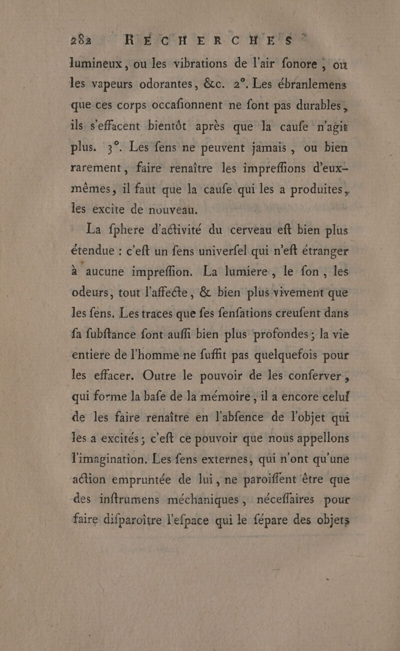 B8a NT RIEPOUH LE R CHEFS lumineux, ou les vibrations de l'air fonore , on les vapeurs odorantes, &c. 2°. Les ébranlemens que ces corps occafionnent ne font pas durables, ils s'effacent bientôt après que la caufe n'agit plus. 3°. Les fens ne peuvent jamais, ou bien rarement, faire renaître les impreflions d’eux- mêmes, il faut que la caufe qui les a produites, les excite de nouveau. La fphere d'aétivité du cerveau eft bien plus étendue : c'eft un fens univerfel qui n’eft étranger à aucune impreflion. La lumiere, le fon, les odeurs, tout l'affecte, & bien plus vivement que les fens. Les traces que fes fenfations creufent dans fa fubftance font aufñi bien plus profondes ; la vie entiere de l'homme ne fuffit pas quelquefois pour les effacer. Outre le pouvoir de les conferver, qui forme la bafe de la mémoire, il a encore celui de les faire renaître en l'abfence de l'objet qui les a excités; c’eft ce pouvoir que nous appellons l'imagination. Les fens externes, qui n'ont qu'une action empruntée de lui, ne paroiffent être que des inftrumens méchaniques, néceflaires pour faire difparoître l'efpace qui le fépare des objets