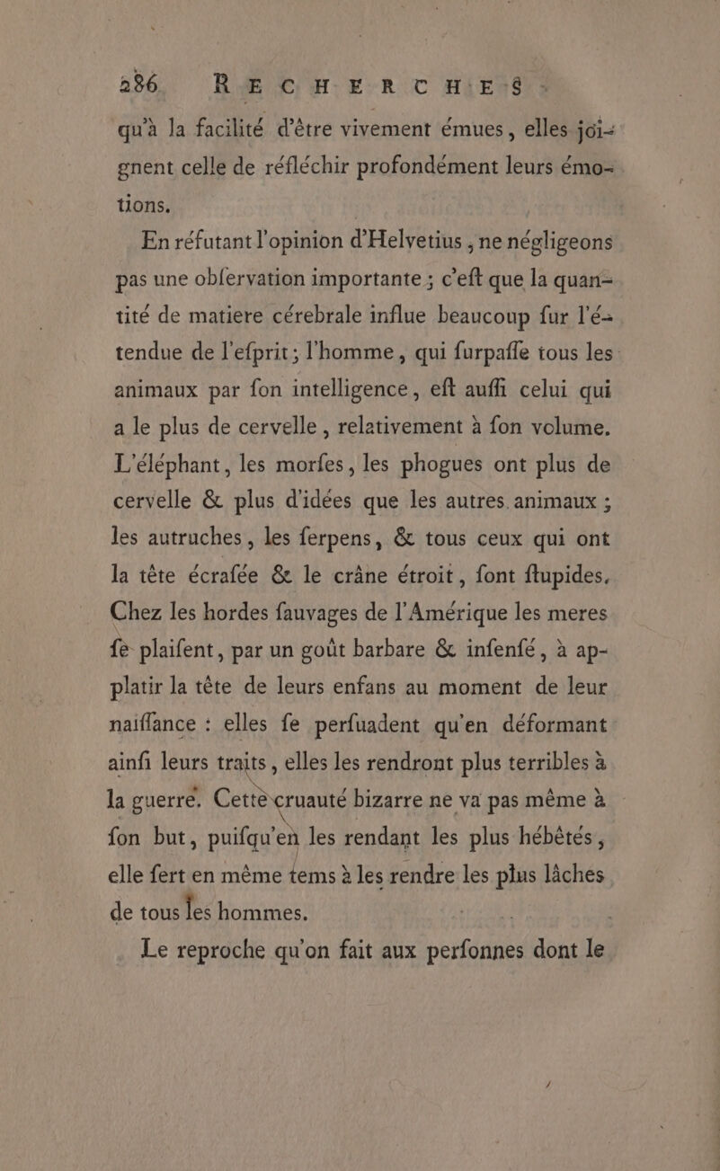 qu’à la facilité d’être vivement émues, elles joi- gnent celle de réfléchir profondément leurs émo- tions. | En réfutant l'opinion d'Helvetius , ne négligeons pas une obfervation importante; c’eft que la quan- tité de matiere cérebrale influe beaucoup fur l'é= tendue de l'efprit; l'homme, qui furpafle tous les animaux par fon intelligence, eft aufhl celui qui a le plus de cervelle , relativement à fon volume. L'éléphant, les morfes, les phogues ont plus de cervelle & plus d'idées que les autres animaux ; les autruches, les ferpens, & tous ceux qui ont la tête écrafée & le crâne étroit, font ftupides. Chez les hordes fauvages de l'Amérique les meres fe plaifent, par un goût barbare & infenfé, à ap- platir la tête de leurs enfans au moment de leur naïflance : elles fe perfuadent qu'en déformant ainfi leurs traits, elles les rendront plus terribles à la guerre, Cette cruauté bizarre ne va pas même à fon but, puifqu'en les rendant les plus hébêtes, elle fert en même tems à les rendre les plus lâches de tous les hommes. Le reproche qu'on fait aux perfonnes dont le