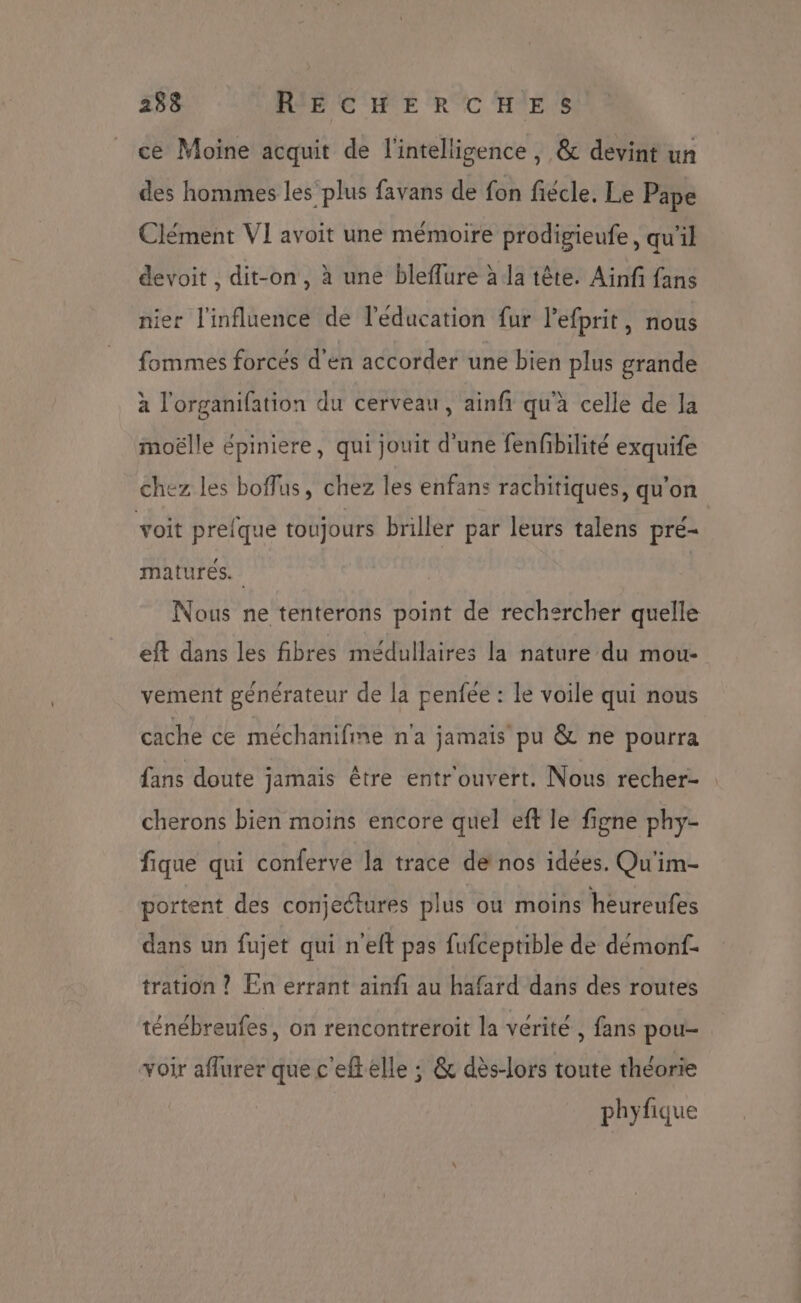 ce Moine acquit de l'intelligence, & devint un des hommes les‘ plus favans de fon fiécle. Le Pape Clément VI avoit une mémoire prodigieufe, qu'il devoit , dit-on, à une bleffure à la tête. Ainf fans nier l'influence de l'éducation fur l'efprit, nous fommes forcés d'en accorder une bien plus grande à l'organifation du cerveau, ainfi qu'à celle de la moëlle épiniere, qui jouit d'une fenfbilité exquife chez les boffus, chez les enfans rachitiques, qu’on voit prelque toujours briller par leurs talens pré- matures. Nous ne tenterons point de rechercher quelle eft dans les fibres médullaires la nature du mou- vement générateur de la penfée : Le voile qui nous cache ce méchanifine n'a jamais pu & ne pourra fans doute jamais être entr'ouvert. Nous recher- cherons bien moins encore quel eft le figne phy- fique qui conferve la trace de nos idées. Qu'im- portent des conjectures plus où moins heureufes dans un fujet qui neft pas fufceptible de démonf- tration ? En errant ainfi au hafard dans des routes ténébreufes, on rencontreroit la vérité, fans pou- voir aflurer que c'eftelle ; & dès-lors toute théorie phyfique