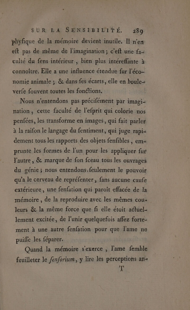phyfique de la mémoire devient inutile. Il n’en eft pas de même de l'imagination; c'eft une fa- culté du fens intérieur , bien plus intéreffante à connoître, Elle a une influence étendue fur l’éco- nomie animale ; @& dans fes écarts, elle en boule verfe fouvent toutes les fonétions. Nous n'entendons pas précifément par imagi- nation, cette faculté de l'efprit qui colorie nos penfées, les transforme en images, qui fait parler à la raifon le langage du fentiment, qui juge rapi= dement tous les rapports des objets fenfibles , em: prunte lés formes de l’un pour les appliquer fur l'autre, & marque de fon fceau tous les ouvrages du génie ; nous entendons.feulement le pouvoir qu'a le cerveau de repréfenter, fans äucune caufe extérieure , une fenfation qui paroît effacée de la mémoire , de la reproduire avec les mêmes cou: leurs & la même force que fi elle étoit adtuel- lement excitée, de l’unir quelquefois affez forte- ment à une autre fenfation pour que l'ame ne puifle les féparer. Quand la mémoire s'exerce , l'ame femble feuilleter le /erforium, y lire les perceptions añ< de