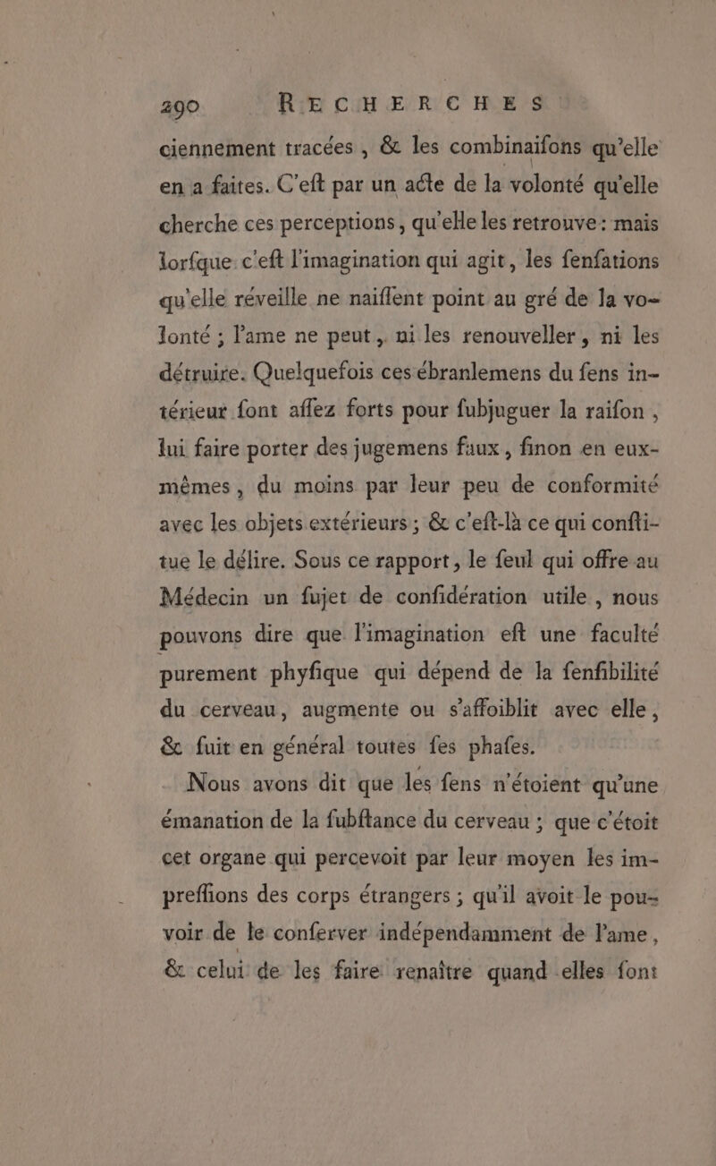 ciennement tracées , &amp; les combinaifons qu’elle en a faites. C’eft par un acte de la volonté qu'elle cherche ces perceptions, qu'elle les retrouve: mais lorfque. c'eft l'imagination qui agit, les fenfations qu'elle réveille ne naïflent point au gré de la vo- Jlonté ; l'ame ne peut, ni les renouveller, ni les détruire. Quelquefois ces ébranlemens du fens in- térieur font aflez forts pour fubjuguer la raifon , lui faire porter des jugemens faux , finon en eux- mêmes, du moins par leur peu de conformité avec les objets extérieurs; &amp; c'eft-là ce qui confti- tue le délire. Sous ce rapport, le feul qui offre au Médecin un fujet de confidération utile, nous pouvons dire que l'imagination eft une faculté purement phyfique qui dépend de la fenfbilité du cerveau, augmente ou s’affoiblit avec elle, &amp; fuit en général toutes fes phafes. Nous avons dit que les fens n'étoient qu'une émanation de la fubftance du cerveau ; que c’étoit cet organe qui percevoit par leur moyen les im- preflions des corps étrangers ; qu'il avoit le pou- voir de le conferver indépendamment de ame, &amp; celui de les faire renaître quand elles font