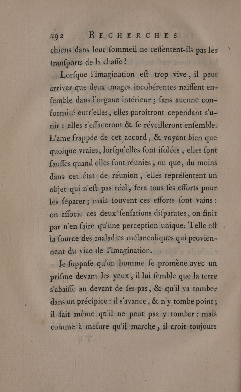 chiens dans leur fommeil ne reflentent-ils pas les tranfports de la chafle ? + Lorfque l'imagination eft trop vive, il peut arriver que deux images incohérentes naiflent en- femble dans l'organe intérieur ; fans aucune con- formité entr'elles, elles paroîtront cependant s'u- nir : elles s'effaceront &amp; fe réveilleront enfemble. L’ame frappée de cet accord, &amp; voyant bien que quoique vraies, lorfqu'elles font ifolées , elles font fauffes quand elles font réunies ; ou que, du moins dans cet état de réunion, elles repréfentent un objet qui n'eft pas réel, fera tous fes efforts pour les féparer; mais fouvent ces efforts font vains : on aflocie ces deux’fenfations difparates, on finit par n'en faire qu'une perception unique: Telle eft la fource des maladies mélancoliques qui provien- nent du vice de l'imagination. Je fuppofe qu’un homme fe promène avec un prifme devant les yeux , il lui femble que la terre s’abaifle au devant de fes pas, &amp; qu'il va tomber dans un précipice : il s'avance, &amp; n y tombe point; il fait même qu'il ne peut pas y, tomber : mais comme à melure qu'il marche, il croit toujours