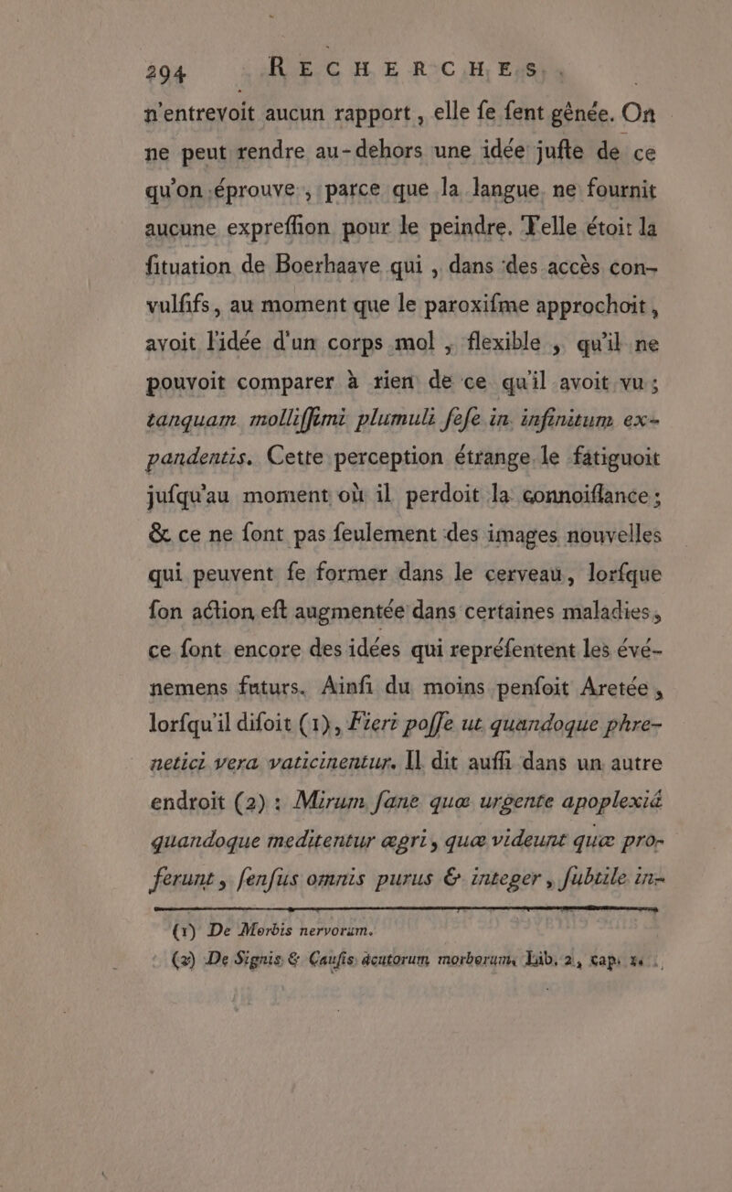 n'entrevoit aucun rapport , elle fe fent gènée. On ne peut rendre au- dehors une idée jufte de ce qu'on éprouve ,:parce que la langue. ne fournit aucune exprefhon pour le peindre. Telle étoit la fituation de Boerhaave qui , dans des accès con- vulfifs, au moment que le paroxifme approchoit, avoit l'idée d'un corps mal ; flexible ; qu'il ne pouvoit comparer à rien de ce quil avoit vu; tanquam molliffémi plumuli fefe in. infinitum ex- pandentis. Cette perception étrange, le fatiguoit jufqu'au moment où il perdoit la connoïflance; &amp; ce ne font pas feulement des images nouvelles qui peuvent fe former dans le cerveau, lorfque fon action eft augmentée dans certaines maladies, ce font encore des idées qui repréfentent les évé- nemens futurs. Ainfi du moins penfoit Aretée , lorfqu'il difoit (1), Fiert poffe ut quandoque phre- netici vera vaticinentur. Il dit auffi dans un autre endroit (2) : Mirum [ane quæ urgente apoplexi&amp; guandoque meditentur ægri, queæ videunt quæ pro ferunt, fenfus omnis purus &amp; integer , fubile in (x) De Morbis nervorum. (2) De Signis &amp; Caufis dcutorum morberums Jäb, 2, caps 4