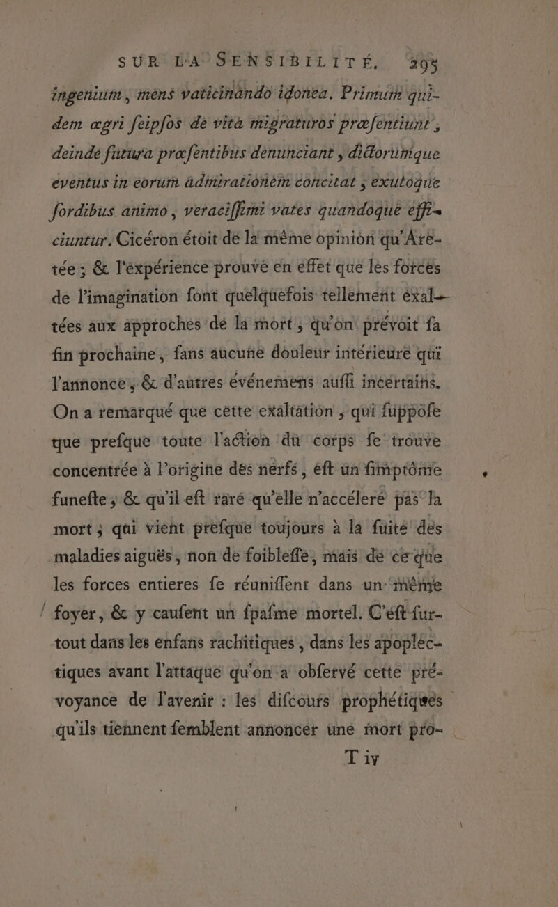ingenium , mens vaticinando idonea. Primurh qui- dem œpri feipfos de vita mipraturos præfentiunt, deinde futura præfentibus dénunciant, diétortinique eventus in eorurm ädimirationem concitat ; exuboguie fordibus animo , veraciffimi vates quandoque effi« ciuntur, Cicéron étoit de la même opinion qu'Are- tée ; &amp; l'éxpérience prouvé en effet que les fotces de l'imagination font quelquefois tellement éxal tées aux approches dé la mort; qu'on prévoit fa fin prochaine, fans aucune douleur intérieure qui l'annonce; &amp; d'autres événemens aufli incertaihs. On a remarqué que cêtte exaltation , qui fuppofe que prefque toute l'action di corps fe trouve concentrée à l’origine dés nerfs, éft un fimptôme funefte ; &amp; qu'ileft raré qu'elle n’accéleré pas a mort; qui vient préfque toujours à la fuité dés maladies aiguës , non de foibleffe, mais de ce que les forces entieres fe réuniflent dans un:‘même / foyer, &amp; y caufent un fpafme mortel. C'éft-fur- tout dans les enfans rachitiques , dans les apopléc- tiques avant l'attäque qu'on a obfervé cette pré- voyance de l'avenir : les difcoufs prophétiques qu'ils tiennent femblent annoncer une mort pro- T'iv
