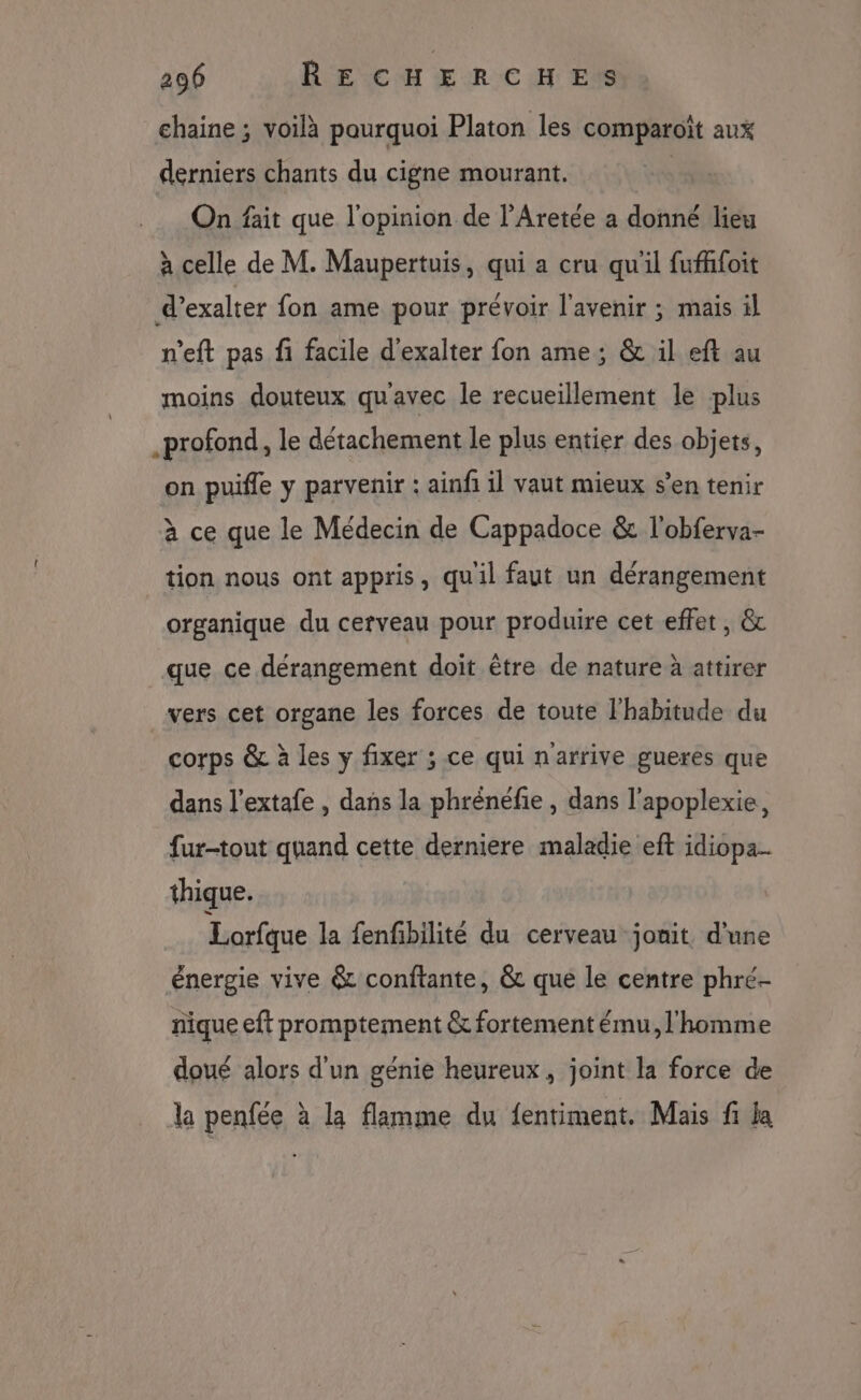 chaine ; voilà paurquoi Platon les comparoït aux derniers chants du cigne mourant. On fait que l'opinion de l’Aretée a donné lieu à celle de M. Maupertuis, qui a cru qu'il fufffoit d’exalter fon ame pour prévoir l'avenir ; mais il n’eft pas fi facile d'exalter fon ame ; & il eft au moins douteux qu'avec le recueillement le plus .profond, le détachement le plus entier des objets, on puifle y parvenir : ainfi il vaut mieux s’en tenir à ce que le Médecin de Cappadoce & l'obferva- tion nous ont appris, quil faut un dérangement organique du cerveau pour produire cet effet , & que ce dérangement doit être de nature à attirer _vers cet organe les forces de toute l'habitude du corps & à les y fixer ; ce qui n'arrive gueres que dans l’extafe , dans la phrénéfie , dans l'apoplexie, fur-tout quand cette derniere maladie eft idiopa.. thique. Lorfque la fenfibilité du cerveau jonit d'une énergie vive & conftante, & que le centre phré- nique eft promptement & fortement ému, l'homme doué alors d'un génie heureux , joint la force de la penfée à la flamme du fentiment. Mais f la