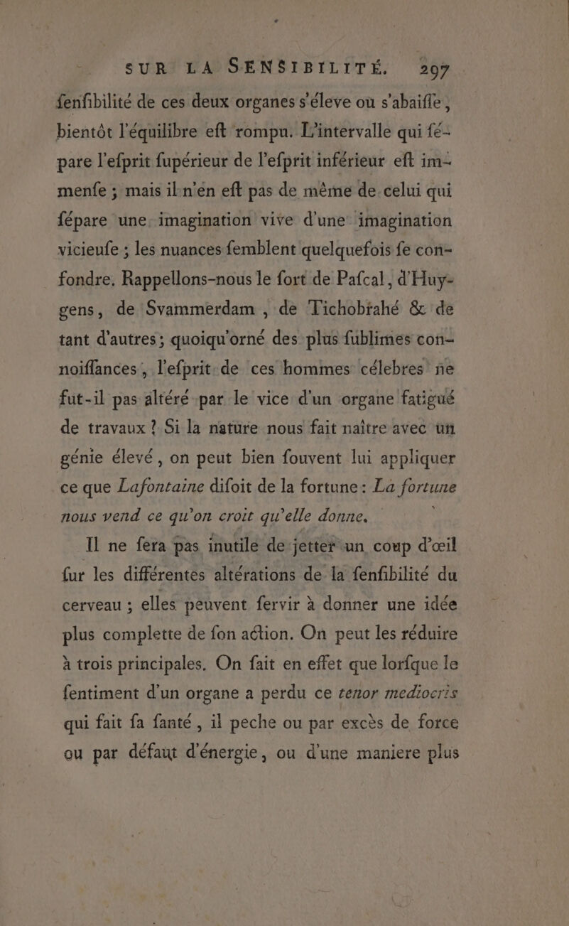 fenfibilité de ces deux organes s'éleve où s’abaifle, bientôt l'équilibre eft rompu. l'intervalle qui fe- pare l’efprit fupérieur de l’efprit inférieur eft im- menfe ; mais iln’en eft pas de même de celui qui fépare une: imagination vive d'une imagination vicieufe ; les nuances femblent quelquefois fe con- fondre. Rappellons-nous le fort de Pafcal, d'Huy- gens, de Svammerdam , de Tichobrahé &amp; de tant d'autres; quoiqu'orné des plus fublimes con- noïffances , l'efprit. de ces hommes célebres'ñe fut-il pas altéré par le vice d'un organe fatigué de travaux ? Si la nature nous fait naître avec un génie élevé, on peut bien fouvent lui appliquer ce que Lafontaine difoit de la fortune: La fortune nous vend ce qu'on croit qu’elle donne. Il ne fera pas inutile de jetter un coup d'œil fur les différentes altérations de la fenfibilité du cerveau ; elles peuvent fervir à donner une idée plus complette de fon action. On peut les réduire à trois principales. On fait en effet que lorfque le fentiment d'un organe à perdu ce £enor mediocris qui fait fa fanté , il peche ou par excès de force ou par défaut d'énergie, ou d'une maniere plus