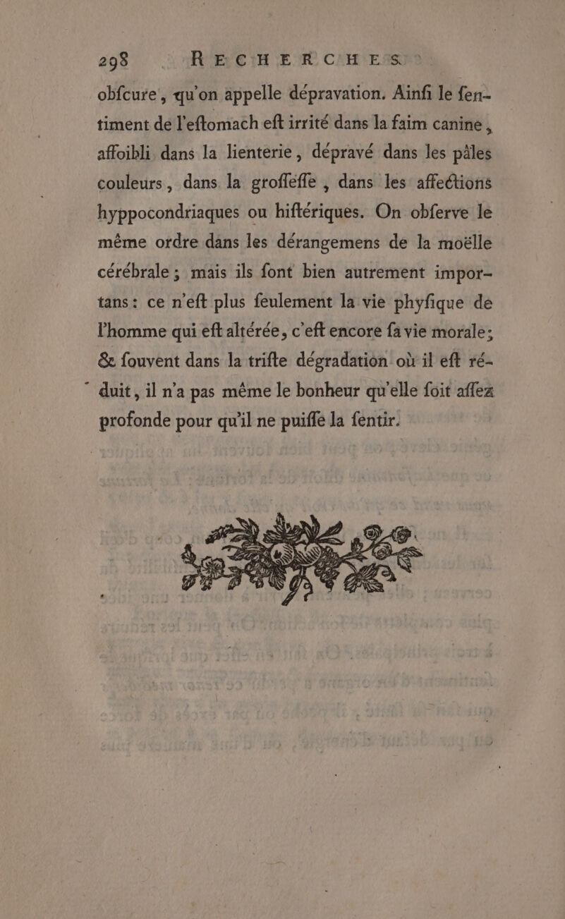 obfcure, qu'on appelle dépravation. Aiïnf le fer timent de l'eftomach eft irrité dans la faim canine 1 affoibli, dans la lienterie, dépravé dans les pâles couleurs, dans la groffefle , dans les affections hyppocondriaques ou hiftériques. On obferve le même ordre dans les dérangemens de la moëlle cérébrale ; mais ils font bien autrement impor- tans: ce n'eft plus feulement la vie phyfique de l’homme qui eft altérée, c'eft encore fa vie morale; &amp; fouvent dans la trifte dégradation où il eft ré- ” duit, il n'a pas même le bonheur qu'elle foit affez profonde pour qu'il ne puiffé la fentir.