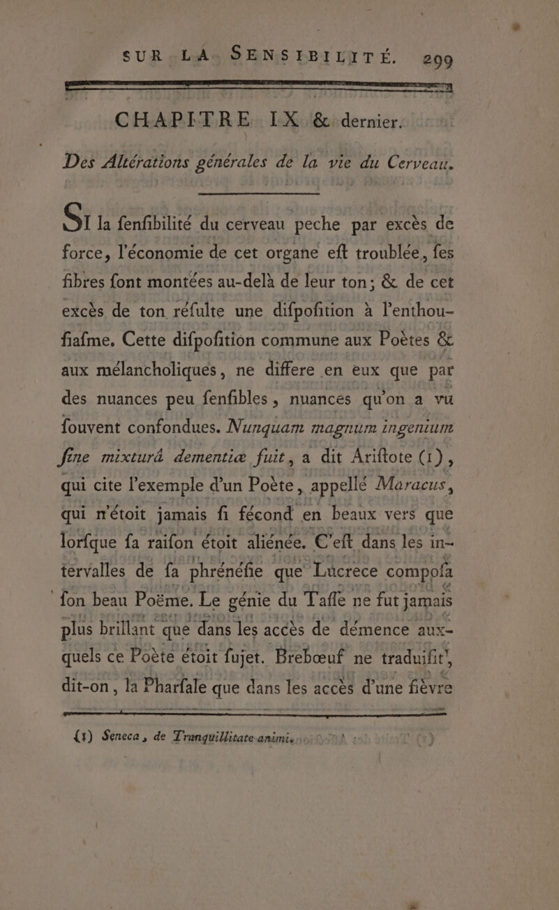 Des Aliérations générales de la vie du Cerveau. Sr la fenfibilité du cerveau peche par excès de force, l'économie de cet organe eft troublée, fes fibres font montées au-delà de leur ton; &amp; de cet excès de ton réfulte une difpofition à l’enthou- fiafme, Cette difpofñtion commune aux Poètes &amp; aux mélancholiques, ne differe en eux que par des nuances peu fenfibles , nuances qu'on a vu fouvent confondues. Nunguam magnum ingenium fine mixturâ dementiæ fuit, a dit Ariftote (1), qui cite l'exemple d'un Poète appellé Maracus, qui métoit jamais fi fécond en beaux vers que lorfque fa raifon étoit aliénée. Là eff dans les in- tervalles de fa phrénéfie que Lucrece compofa fon beau Poëme. Le génie du Tafle ne fut jamais plus brillant < que dans les accès de démence aux- quels ce Poète étoit fujet. Brebœuf ne traduifit, dit-on, la Pharfale que dans les accès d'une fièvre ES] {5) Seneca, de Tranguillitate-amimi,. 0 :