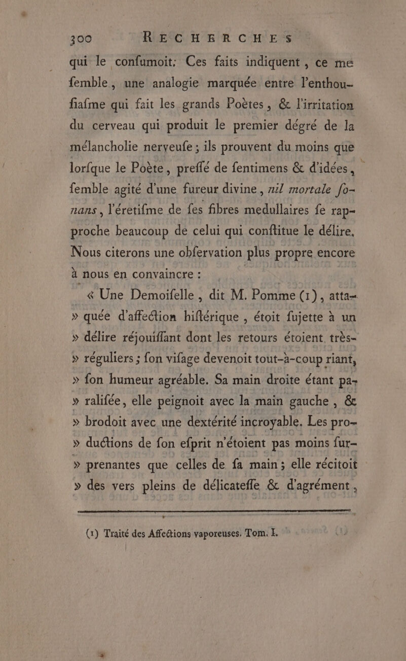 qui le confumoit: Ces faits indiquent , ce me femble, une analogie marquée entre l’enthou- fiafme qui fait les grands Poëtes, &amp; l'irritation du cerveau qui produit le premier dégré de la mélancholie neryeufe ; ils prouvent du moins que lorfque le Poète, preflé de fentimens &amp; d'idées, À femble agité d'une fureur divine , z4/ mortale fo- nans , l'éretifme de fes fibres medullaires fe rap proche beaucoup de celui qui conflitue le délire. Nous citerons une obfervation plus propre encore à nous en convaincre : | &amp; Une Demoifelle , dit M. Pomme (1), atta » quée d'affection hiftérique , étoit fujette à un » délire réjouifflant dont les retours étoient très- » réguliers ; fon vifage devenoit tout-à-coup riant, » fon humeur agréable. Sa main droite étant pa- » ralifée, elle peignoit avec la main gauche, &amp; » brodoit avec une dextérité incroyable. Les pro- » duétions de fon efprit n'étoient pas moins fur- » prenantes que celles de fa main; elle récitoit » des vers pleins de délicatefle &amp; d'agrément, (1) Traité des Affedtions vaporeuses. Tom. E.