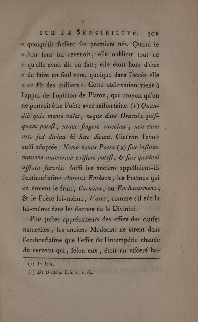 7 SUR LA SENSIBILITÉ. 30% » quoiqu'ils fuflent fes premiers nés. Quand le » bon fens lui revenoit, elie oublioit tout ce » qu'elle avoit dit ou fait; elle étoit hofs d'état » de faire un feul vers, quoique dans l'accès elle » en fit des milliers». Cette obfervation vient à l'appui de l'opinion de Platon, qui croyoit qu’on ne pouvoit être Poète avec raifon faine. (1) Quan- di quis mente valet, neque dare Oracula quif- quam potefl, neque fingere carmina , non enim arte fed divina hi hæœc dicunt. Cicéron l'avoit auf adoptée : Nemo bonus Poeta (2) fine inflam- matione animorum exiftere potefl, &amp; fine quodam afflatu furoris. Auff les anciens appelloient-ils l'enthoufafme Animus Entheon , les Poëmes qui en étoient le fruit, Carmina, où Enchantemens , &amp; le Poète lui-même, J’ates, comme s’il eüt lu lui-même dans les decrets de la Divinité. Plus juftes appréciateurs des effets des caufes naturelles , les anciens Médecins ne virent dans l'enthoufiafme que l'effet de l'intempérie chaude du cerveau qui, felon eux , étoit un vifceré ha- (1) In Tone,
