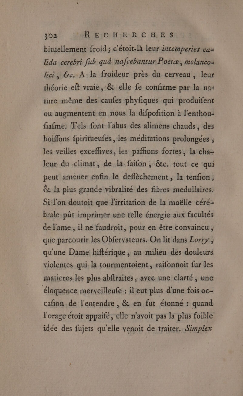 bituellement froid ; c'étoit-là leur iztemperies cas lida cérebri [ub qu&amp; nafcebantur Poetæ, melanco: lici, &amp;c. À la froideur près du cerveau, leur théorie elt vraie, -&amp; elle fe confirme par la na: ture même des caufes phyfiques qui produifent ou augmentent en nous la difpoftion à l'enthou: fiafme, Tels font l'abus des alimens chauds , des boiffons fpiritueufes , les méditations prolongées , les veilles exceflives, les pafñons fortes, la cha- leur du climat, de la. faifon , &amp;c. tout ce ‘qui peut amener enfin le deflèchement , la tenfion, &amp; la plus grande vibralité des fibres medullaires. Si l'on doutoit que l’irritation de la moëlle céré- brale.püt imprimer une telle énergie aux facultés de l'ame , il ne faudroit, pour en être convaincu, que parcourir les Obfervateurs. On lit dans Lorry , qu'une Dame hiftérique , au milieu des douleurs violentes qui. la tourmentoient, raifonnoit fur les matieres les plus abftraites, avec une clarté , une éloquence merveilleufe : il eut plus d'une fois oc- cafion. de l'entendre , &amp; en fut étonné : quand l'orage étoit appaifé, elle n’avoit pas la plus foible idée des fujets qu'elle venoit de traiter. Simplex